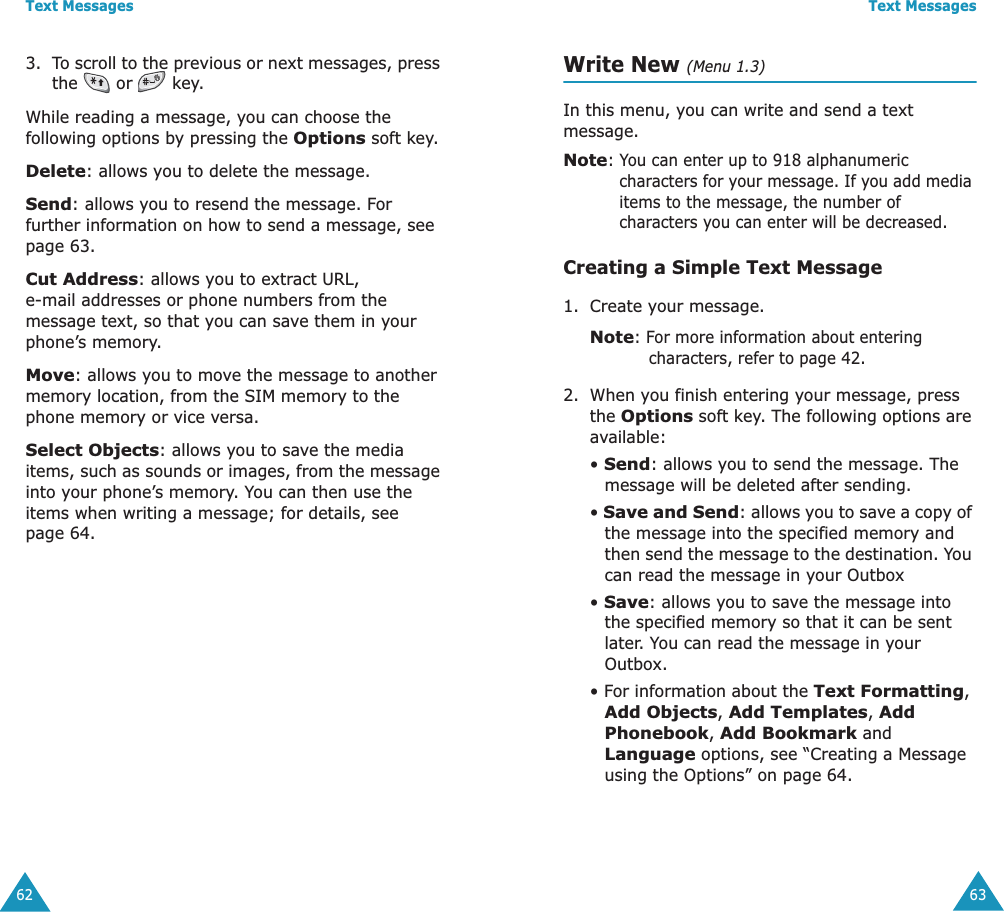 Text Messages623. To scroll to the previous or next messages, press the   or   key.While reading a message, you can choose the following options by pressing the Options soft key.Delete: allows you to delete the message.Send: allows you to resend the message. For further information on how to send a message, see page 63.Cut Address: allows you to extract URL, e-mail addresses or phone numbers from the message text, so that you can save them in your phone&rsquo;s memory.Move: allows you to move the message to another memory location, from the SIM memory to the phone memory or vice versa.Select Objects: allows you to save the media items, such as sounds or images, from the message into your phone&rsquo;s memory. You can then use the items when writing a message; for details, see page 64. Text Messages63Write New (Menu 1.3)In this menu, you can write and send a text message.Note: You can enter up to 918 alphanumeric characters for your message. If you add media items to the message, the number of characters you can enter will be decreased.Creating a Simple Text Message1. Create your message.Note: For more information about entering characters, refer to page 42.2. When you finish entering your message, press the Options soft key. The following options are available:&bull; Send: allows you to send the message. The message will be deleted after sending.&bull; Save and Send: allows you to save a copy of the message into the specified memory and then send the message to the destination. You can read the message in your Outbox &bull; Save: allows you to save the message into the specified memory so that it can be sent later. You can read the message in your Outbox.&bull; For information about the Text Formatting, Add Objects, Add Templates, Add Phonebook, Add Bookmark and Language options, see &ldquo;Creating a Message using the Options&rdquo; on page 64.