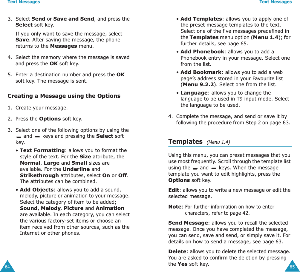 Text Messages643. Select Send or Save and Send, and press the Select soft key.If you only want to save the message, select Save. After saving the message, the phone returns to the Messages menu.4. Select the memory where the message is saved and press the OK soft key.5. Enter a destination number and press the OK soft key. The message is sent.Creating a Message using the Options1. Create your message.2. Press the Options soft key.3. Select one of the following options by using the  and   keys and pressing the Select soft key.&bull; Text Formatting: allows you to format the style of the text. For the Size attribute, the Normal, Large and Small sizes are available. For the Underline and Strikethrough attributes, select On or Off. The attributes can be combined.&bull; Add Objects: allows you to add a sound, melody, picture or animation to your message. Select the category of item to be added; Sound, Melody, Picture and Animation are available. In each category, you can select the various factory-set items or choose an item received from other sources, such as the Internet or other phones.Text Messages65&bull; Add Templates: allows you to apply one of the preset message templates to the text. Select one of the five messages predefined in the Templates menu option (Menu 1.4); for further details, see page 65.&bull; Add Phonebook: allows you to add a Phonebook entry in your message. Select one from the list.&bull; Add Bookmark: allows you to add a web page&rsquo;s address stored in your Favourite list (Menu 9.2.2). Select one from the list.&bull; Language: allows you to change the language to be used in T9 input mode. Select the language to be used. 4. Complete the message, and send or save it by following the procedure from Step 2 on page 63. Templates  (Menu 1.4)Using this menu, you can preset messages that you use most frequently. Scroll through the template list using the   and   keys. When the message template you want to edit highlights, press the Options soft key.Edit: allows you to write a new message or edit the selected message.Note: For further information on how to enter characters, refer to page 42.Send Message: allows you to recall the selected message. Once you have completed the message, you can send, save and send, or simply save it. For details on how to send a message, see page 63.Delete: allows you to delete the selected message. You are asked to confirm the deletion by pressing the Yes soft key.