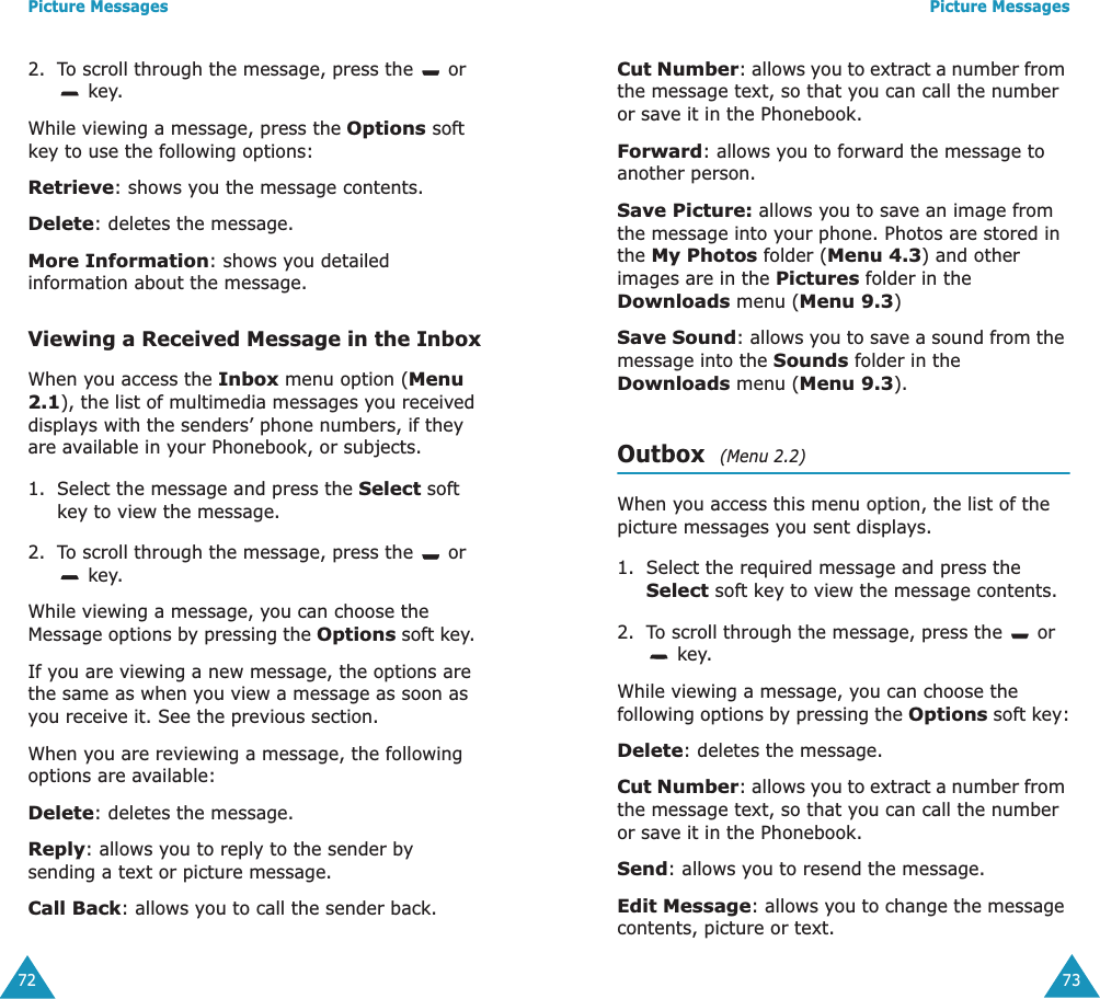 Picture Messages722. To scroll through the message, press the   or  key. While viewing a message, press the Options soft key to use the following options:Retrieve: shows you the message contents.Delete: deletes the message.More Information: shows you detailed information about the message.Viewing a Received Message in the InboxWhen you access the Inbox menu option (Menu 2.1), the list of multimedia messages you received displays with the senders&rsquo; phone numbers, if they are available in your Phonebook, or subjects.1. Select the message and press the Select soft key to view the message.2. To scroll through the message, press the   or  key.While viewing a message, you can choose the Message options by pressing the Options soft key. If you are viewing a new message, the options are the same as when you view a message as soon as you receive it. See the previous section.When you are reviewing a message, the following options are available:Delete: deletes the message.Reply: allows you to reply to the sender by sending a text or picture message. Call Back: allows you to call the sender back.Picture Messages73Cut Number: allows you to extract a number from the message text, so that you can call the number or save it in the Phonebook.Forward: allows you to forward the message to another person. Save Picture: allows you to save an image from the message into your phone. Photos are stored in the My Photos folder (Menu 4.3) and other images are in the Pictures folder in the Downloads menu (Menu 9.3)Save Sound: allows you to save a sound from the message into the Sounds folder in the Downloads menu (Menu 9.3).Outbox  (Menu 2.2)When you access this menu option, the list of the picture messages you sent displays.1. Select the required message and press the Select soft key to view the message contents.2. To scroll through the message, press the   or  key.While viewing a message, you can choose the following options by pressing the Options soft key:Delete: deletes the message.Cut Number: allows you to extract a number from the message text, so that you can call the number or save it in the Phonebook.Send: allows you to resend the message.Edit Message: allows you to change the message contents, picture or text.