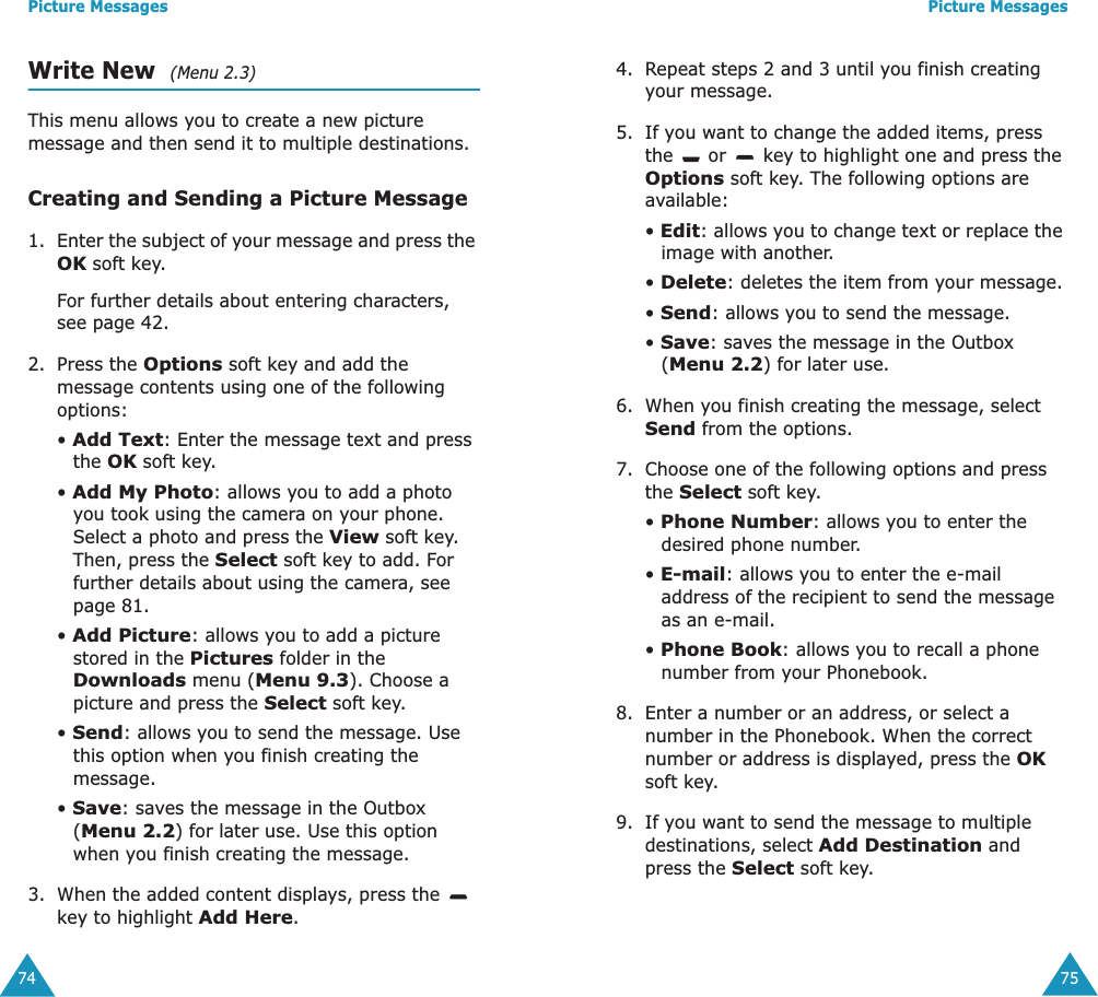 Picture Messages74Write New  (Menu 2.3)This menu allows you to create a new picture message and then send it to multiple destinations.Creating and Sending a Picture Message1. Enter the subject of your message and press the OK soft key.For further details about entering characters, see page 42.2. Press the Options soft key and add the message contents using one of the following options:&bull; Add Text: Enter the message text and press the OK soft key.&bull; Add My Photo: allows you to add a photo you took using the camera on your phone. Select a photo and press the View soft key. Then, press the Select soft key to add. For further details about using the camera, see page 81.&bull; Add Picture: allows you to add a picture stored in the Pictures folder in the Downloads menu (Menu 9.3). Choose a picture and press the Select soft key.&bull; Send: allows you to send the message. Use this option when you finish creating the message.&bull; Save: saves the message in the Outbox (Menu 2.2) for later use. Use this option when you finish creating the message.3. When the added content displays, press the   key to highlight Add Here.Picture Messages754. Repeat steps 2 and 3 until you finish creating your message.5. If you want to change the added items, press the   or   key to highlight one and press the Options soft key. The following options are available:&bull; Edit: allows you to change text or replace the image with another.&bull; Delete: deletes the item from your message.&bull; Send: allows you to send the message.&bull; Save: saves the message in the Outbox (Menu 2.2) for later use.6. When you finish creating the message, select Send from the options.7. Choose one of the following options and press the Select soft key.&bull; Phone Number: allows you to enter the desired phone number.&bull; E-mail: allows you to enter the e-mail address of the recipient to send the message as an e-mail.&bull; Phone Book: allows you to recall a phone number from your Phonebook.8. Enter a number or an address, or select a number in the Phonebook. When the correct number or address is displayed, press the OK soft key.9. If you want to send the message to multiple destinations, select Add Destination and press the Select soft key.