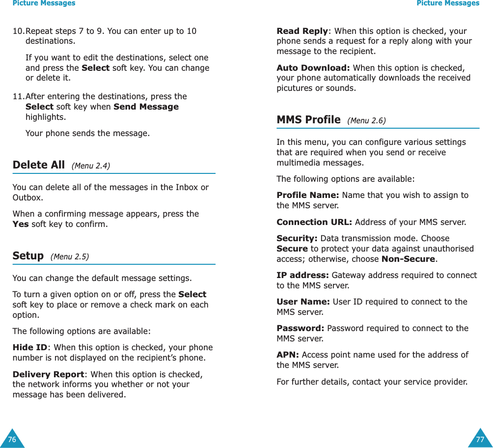 Picture Messages7610.Repeat steps 7 to 9. You can enter up to 10 destinations.If you want to edit the destinations, select one and press the Select soft key. You can change or delete it.11.After entering the destinations, press the Select soft key when Send Message highlights.Your phone sends the message.Delete All  (Menu 2.4)You can delete all of the messages in the Inbox or Outbox.When a confirming message appears, press the Yes soft key to confirm. Setup  (Menu 2.5)You can change the default message settings.To turn a given option on or off, press the Select soft key to place or remove a check mark on each option. The following options are available:Hide ID: When this option is checked, your phone number is not displayed on the recipient&rsquo;s phone.Delivery Report: When this option is checked, the network informs you whether or not your message has been delivered.Picture Messages77Read Reply: When this option is checked, your phone sends a request for a reply along with your message to the recipient.Auto Download: When this option is checked, your phone automatically downloads the received picutures or sounds.MMS Profile  (Menu 2.6)In this menu, you can configure various settings that are required when you send or receive multimedia messages.The following options are available:Profile Name: Name that you wish to assign to the MMS server. Connection URL: Address of your MMS server.Security: Data transmission mode. Choose Secure to protect your data against unauthorised access; otherwise, choose Non-Secure.IP address: Gateway address required to connect to the MMS server.User Name: User ID required to connect to the MMS server. Password: Password required to connect to the MMS server. APN: Access point name used for the address of the MMS server. For further details, contact your service provider. 