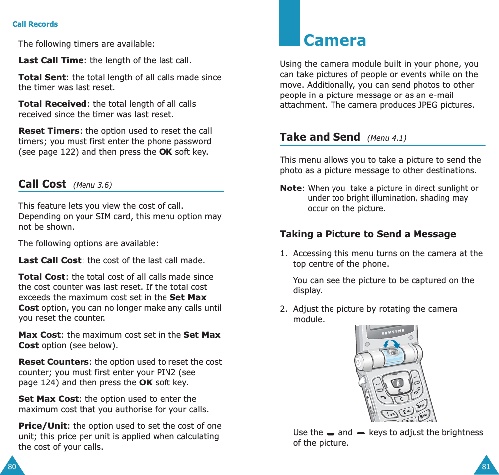 Call Records80The following timers are available:Last Call Time: the length of the last call.Total Sent: the total length of all calls made since the timer was last reset.Total Received: the total length of all calls received since the timer was last reset.Reset Timers: the option used to reset the call timers; you must first enter the phone password (see page 122) and then press the OK soft key.Call Cost  (Menu 3.6)This feature lets you view the cost of call. Depending on your SIM card, this menu option may not be shown.The following options are available:Last Call Cost: the cost of the last call made.Total Cost: the total cost of all calls made since the cost counter was last reset. If the total cost exceeds the maximum cost set in the Set Max Cost option, you can no longer make any calls until you reset the counter.Max Cost: the maximum cost set in the Set Max Cost option (see below).Reset Counters: the option used to reset the cost counter; you must first enter your PIN2 (see page 124) and then press the OK soft key.Set Max Cost: the option used to enter the maximum cost that you authorise for your calls.Price/Unit: the option used to set the cost of one unit; this price per unit is applied when calculating the cost of your calls.81CameraUsing the camera module built in your phone, you can take pictures of people or events while on the move. Additionally, you can send photos to other people in a picture message or as an e-mail attachment. The camera produces JPEG pictures.Take and Send  (Menu 4.1)This menu allows you to take a picture to send the photo as a picture message to other destinations.Note: When you  take a picture in direct sunlight or under too bright illumination, shading may occur on the picture.Taking a Picture to Send a Message1. Accessing this menu turns on the camera at the top centre of the phone. You can see the picture to be captured on the display.2. Adjust the picture by rotating the camera module.Use the   and   keys to adjust the brightness of the picture.