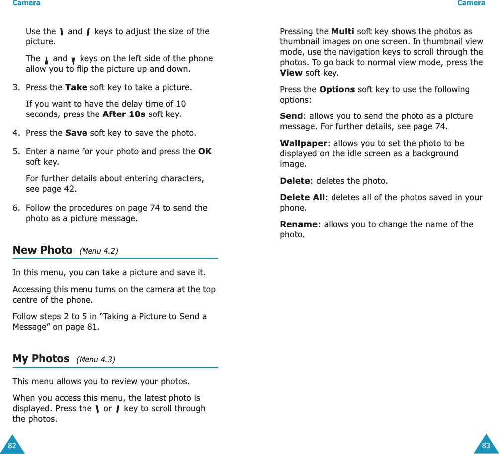 Camera82Use the   and   keys to adjust the size of the picture.The   and   keys on the left side of the phone allow you to flip the picture up and down.3. Press the Take soft key to take a picture.If you want to have the delay time of 10 seconds, press the After 10s soft key.4. Press the Save soft key to save the photo.5. Enter a name for your photo and press the OK soft key.For further details about entering characters, see page 42.6. Follow the procedures on page 74 to send the photo as a picture message.New Photo  (Menu 4.2)In this menu, you can take a picture and save it.Accessing this menu turns on the camera at the top centre of the phone.Follow steps 2 to 5 in &ldquo;Taking a Picture to Send a Message&rdquo; on page 81.My Photos  (Menu 4.3)This menu allows you to review your photos.When you access this menu, the latest photo is displayed. Press the   or   key to scroll through the photos.Camera83Pressing the Multi soft key shows the photos as thumbnail images on one screen. In thumbnail view mode, use the navigation keys to scroll through the photos. To go back to normal view mode, press the View soft key.Press the Options soft key to use the following options:Send: allows you to send the photo as a picture message. For further details, see page 74.Wallpaper: allows you to set the photo to be displayed on the idle screen as a background image.Delete: deletes the photo.Delete All: deletes all of the photos saved in your phone.Rename: allows you to change the name of the photo.