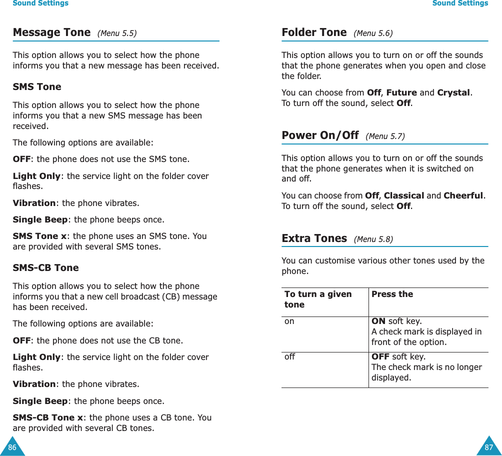 Sound Settings86Message Tone  (Menu 5.5)This option allows you to select how the phone informs you that a new message has been received.SMS ToneThis option allows you to select how the phone informs you that a new SMS message has been received.The following options are available:OFF: the phone does not use the SMS tone.Light Only: the service light on the folder cover flashes.Vibration: the phone vibrates.Single Beep: the phone beeps once. SMS Tone x: the phone uses an SMS tone. You are provided with several SMS tones.SMS-CB ToneThis option allows you to select how the phone informs you that a new cell broadcast (CB) message has been received.The following options are available:OFF: the phone does not use the CB tone.Light Only: the service light on the folder cover flashes.Vibration: the phone vibrates.Single Beep: the phone beeps once. SMS-CB Tone x: the phone uses a CB tone. You are provided with several CB tones.Sound Settings87Folder Tone  (Menu 5.6)This option allows you to turn on or off the sounds that the phone generates when you open and close the folder. You can choose from Off, Future and Crystal. To turn off the sound, select Off.Power On/Off  (Menu 5.7)This option allows you to turn on or off the sounds that the phone generates when it is switched on and off. You can choose from Off, Classical and Cheerful. To turn off the sound, select Off.Extra Tones  (Menu 5.8)You can customise various other tones used by the phone. To turn a given tonePress theonON soft key.A check mark is displayed in front of the option.offOFF soft key.The check mark is no longer displayed.