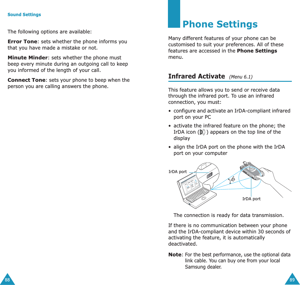 Sound Settings88The following options are available:Error Tone: sets whether the phone informs you that you have made a mistake or not. Minute Minder: sets whether the phone must beep every minute during an outgoing call to keep you informed of the length of your call.Connect Tone: sets your phone to beep when the person you are calling answers the phone.89Phone SettingsMany different features of your phone can be customised to suit your preferences. All of these features are accessed in the Phone Settings menu.Infrared Activate  (Menu 6.1)This feature allows you to send or receive data through the infrared port. To use an infrared connection, you must:&bull;configure and activate an IrDA-compliant infrared port on your PC&bull; activate the infrared feature on the phone; the IrDA icon ( ) appears on the top line of the display&bull; align the IrDA port on the phone with the IrDA port on your computerThe connection is ready for data transmission.If there is no communication between your phone and the IrDA-compliant device within 30 seconds of activating the feature, it is automatically deactivated.Note: For the best performance, use the optional data link cable. You can buy one from your local Samsung dealer.IrDA portIrDA port