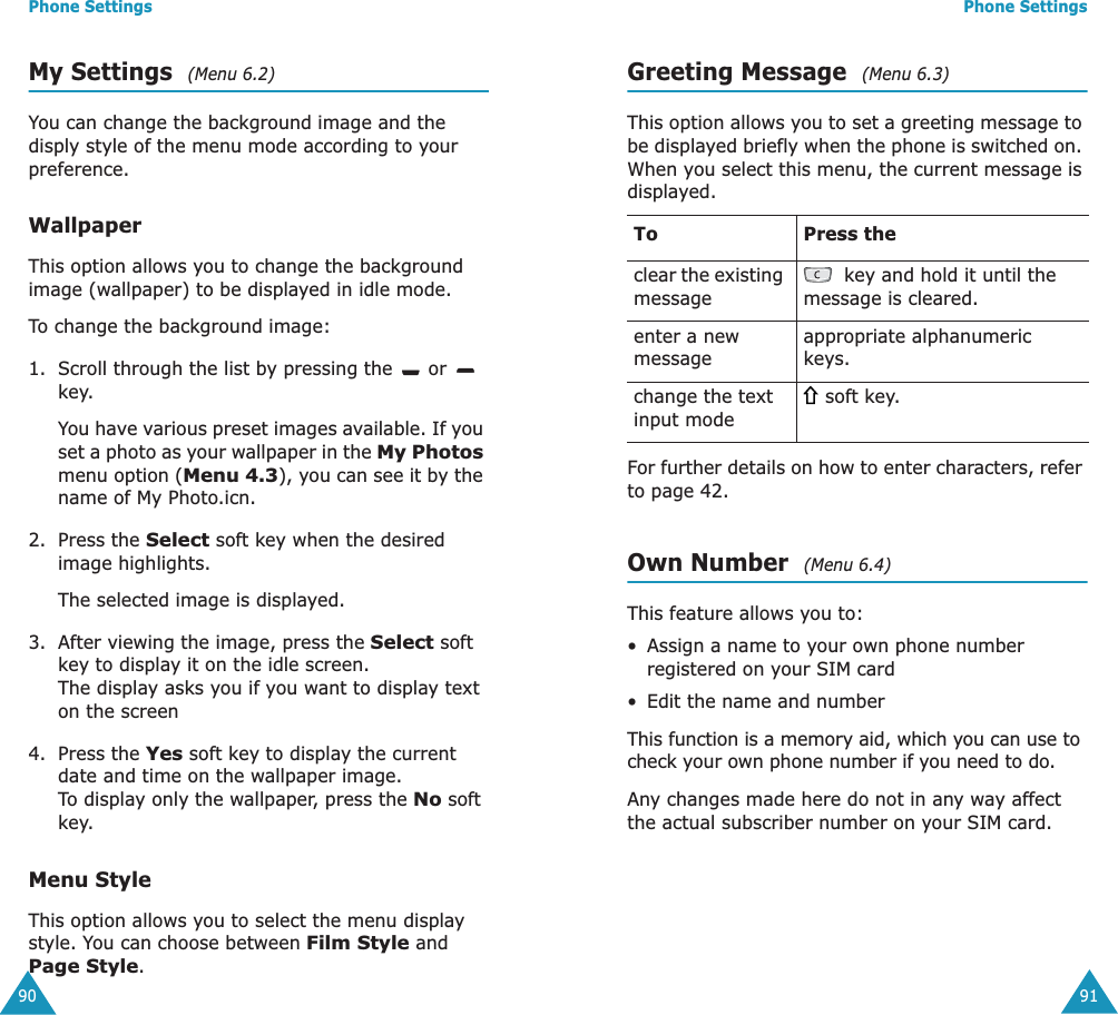 Phone Settings90My Settings  (Menu 6.2)You can change the background image and the disply style of the menu mode according to your preference.WallpaperThis option allows you to change the background image (wallpaper) to be displayed in idle mode.To change the background image:1. Scroll through the list by pressing the   or   key.You have various preset images available. If you set a photo as your wallpaper in the My Photos menu option (Menu 4.3), you can see it by the name of My Photo.icn.2. Press the Select soft key when the desired image highlights.The selected image is displayed.3. After viewing the image, press the Select soft key to display it on the idle screen.                   The display asks you if you want to display text on the screen4. Press the Yes soft key to display the current date and time on the wallpaper image.             To display only the wallpaper, press the No soft key.Menu StyleThis option allows you to select the menu display style. You can choose between Film Style and Page Style. Phone Settings91Greeting Message  (Menu 6.3)This option allows you to set a greeting message to be displayed briefly when the phone is switched on. When you select this menu, the current message is displayed.For further details on how to enter characters, refer to page 42. Own Number  (Menu 6.4)This feature allows you to:&bull;Assign a name to your own phone number registered on your SIM card&bull;Edit the name and numberThis function is a memory aid, which you can use to check your own phone number if you need to do.Any changes made here do not in any way affect the actual subscriber number on your SIM card.To Press theclear the existing message key and hold it until the message is cleared.enter a new messageappropriate alphanumeric keys.change the text input mode soft key.