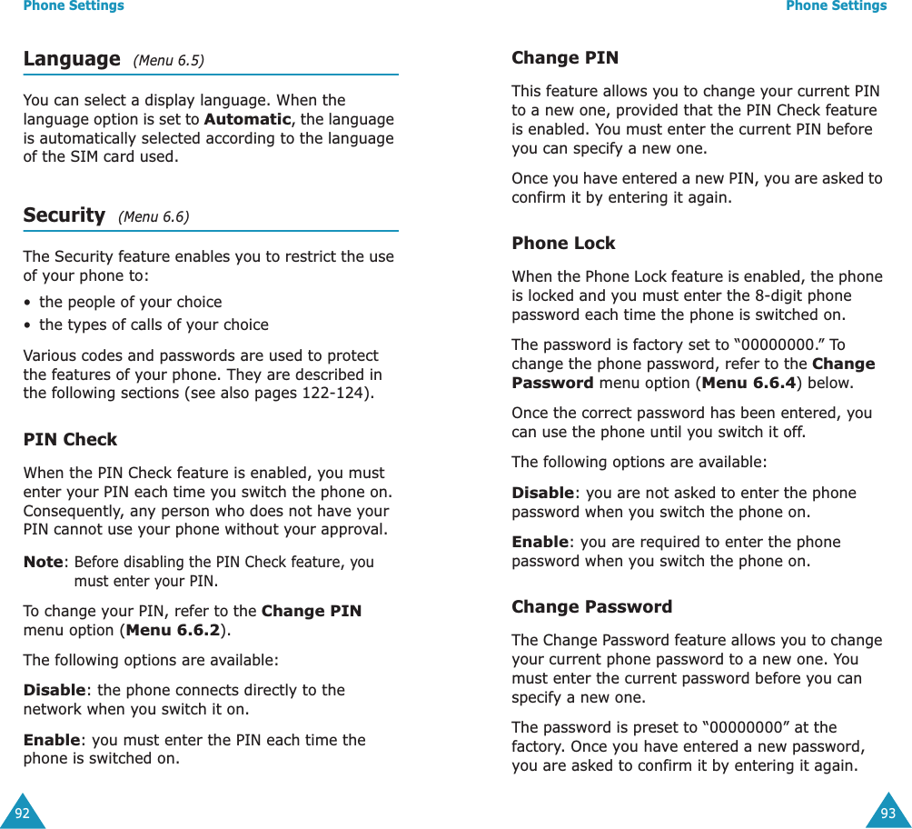 Phone Settings92Language  (Menu 6.5)You can select a display language. When the language option is set to Automatic, the language is automatically selected according to the language of the SIM card used.Security  (Menu 6.6)The Security feature enables you to restrict the use of your phone to:&bull;the people of your choice&bull;the types of calls of your choiceVarious codes and passwords are used to protect the features of your phone. They are described in the following sections (see also pages 122-124).PIN CheckWhen the PIN Check feature is enabled, you must enter your PIN each time you switch the phone on. Consequently, any person who does not have your PIN cannot use your phone without your approval.Note: Before disabling the PIN Check feature, you must enter your PIN.To change your PIN, refer to the Change PIN menu option (Menu 6.6.2).The following options are available:Disable: the phone connects directly to the network when you switch it on.Enable: you must enter the PIN each time the phone is switched on.Phone Settings93Change PINThis feature allows you to change your current PIN to a new one, provided that the PIN Check feature is enabled. You must enter the current PIN before you can specify a new one.Once you have entered a new PIN, you are asked to confirm it by entering it again.Phone LockWhen the Phone Lock feature is enabled, the phone is locked and you must enter the 8-digit phone password each time the phone is switched on.The password is factory set to &ldquo;00000000.&rdquo; To change the phone password, refer to the Change Password menu option (Menu 6.6.4) below.Once the correct password has been entered, you can use the phone until you switch it off.The following options are available:Disable: you are not asked to enter the phone password when you switch the phone on.Enable: you are required to enter the phone password when you switch the phone on.Change PasswordThe Change Password feature allows you to change your current phone password to a new one. You must enter the current password before you can specify a new one.The password is preset to &ldquo;00000000&rdquo; at the factory. Once you have entered a new password, you are asked to confirm it by entering it again.