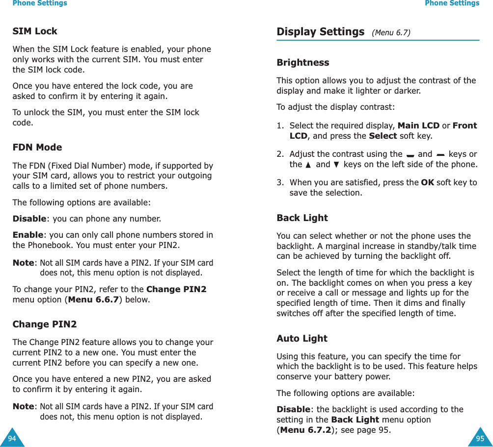 Phone Settings94SIM LockWhen the SIM Lock feature is enabled, your phone only works with the current SIM. You must enter the SIM lock code. Once you have entered the lock code, you are asked to confirm it by entering it again. To unlock the SIM, you must enter the SIM lock code.FDN ModeThe FDN (Fixed Dial Number) mode, if supported by your SIM card, allows you to restrict your outgoing calls to a limited set of phone numbers.The following options are available:Disable: you can phone any number.Enable: you can only call phone numbers stored in the Phonebook. You must enter your PIN2.Note: Not all SIM cards have a PIN2. If your SIM card does not, this menu option is not displayed.To change your PIN2, refer to the Change PIN2 menu option (Menu 6.6.7) below.Change PIN2The Change PIN2 feature allows you to change your current PIN2 to a new one. You must enter the current PIN2 before you can specify a new one.Once you have entered a new PIN2, you are asked to confirm it by entering it again.Note: Not all SIM cards have a PIN2. If your SIM card does not, this menu option is not displayed.Phone Settings95Display Settings   (Menu 6.7)BrightnessThis option allows you to adjust the contrast of the display and make it lighter or darker.To adjust the display contrast:1. Select the required display, Main LCD or Front LCD, and press the Select soft key.2. Adjust the contrast using the   and   keys or the   and   keys on the left side of the phone.3. When you are satisfied, press the OK soft key to save the selection.Back LightYou can select whether or not the phone uses the backlight. A marginal increase in standby/talk time can be achieved by turning the backlight off.Select the length of time for which the backlight is on. The backlight comes on when you press a key or receive a call or message and lights up for the specified length of time. Then it dims and finally switches off after the specified length of time.Auto LightUsing this feature, you can specify the time for which the backlight is to be used. This feature helps conserve your battery power.The following options are available:Disable: the backlight is used according to the setting in the Back Light menu option (Menu 6.7.2); see page 95.