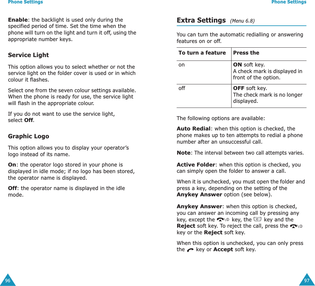 Phone Settings96Enable: the backlight is used only during the specified period of time. Set the time when the phone will turn on the light and turn it off, using the appropriate number keys.Service LightThis option allows you to select whether or not the service light on the folder cover is used or in which colour it flashes. Select one from the seven colour settings available. When the phone is ready for use, the service light will flash in the appropriate colour.If you do not want to use the service light, select Off.Graphic LogoThis option allows you to display your operator&rsquo;s logo instead of its name.On: the operator logo stored in your phone is displayed in idle mode; if no logo has been stored, the operator name is displayed.Off: the operator name is displayed in the idle mode.Phone Settings97Extra Settings  (Menu 6.8)You can turn the automatic redialling or answering features on or off. The following options are available:Auto Redial: when this option is checked, the phone makes up to ten attempts to redial a phone number after an unsuccessful call.Note: The interval between two call attempts varies.Active Folder: when this option is checked, you can simply open the folder to answer a call.When it is unchecked, you must open the folder and press a key, depending on the setting of the Anykey Answer option (see below).Anykey Answer: when this option is checked, you can answer an incoming call by pressing any key, except the   key, the   key and the Reject soft key. To reject the call, press the   key or the Reject soft key. When this option is unchecked, you can only press the   key or Accept soft key.To turn a feature Press theonON soft key.A check mark is displayed in front of the option.offOFF soft key.The check mark is no longer displayed.