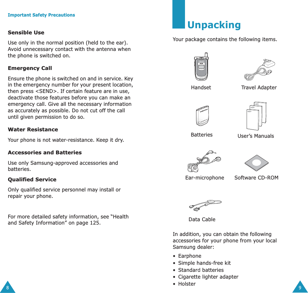  Important Safety Precautions 8 Sensible Use Use only in the normal position (held to the ear). Avoid unnecessary contact with the antenna when the phone is switched on. Emergency Call Ensure the phone is switched on and in service. Key in the emergency number for your present location, then press <SEND>. If certain feature are in use, deactivate those features before you can make an emergency call. Give all the necessary information as accurately as possible. Do not cut off the call until given permission to do so. Water Resistance Your phone is not water-resistance. Keep it dry.  Accessories and Batteries Use only Samsung-approved accessories and batteries. Qualified Service Only qualified service personnel may install or repair your phone.For more detailed safety information, see &ldquo;Health and Safety Information&rdquo; on page 125. 9 Unpacking Your package contains the following items.In addition, you can obtain the following accessories for your phone from your local Samsung dealer:&bull;Earphone&bull;Simple hands-free kit&bull;Standard batteries&bull;Cigarette lighter adapter&bull;HolsterHandsetTravel AdapterBatteries User&rsquo;s ManualsEar-microphone Software CD-ROMData Cable