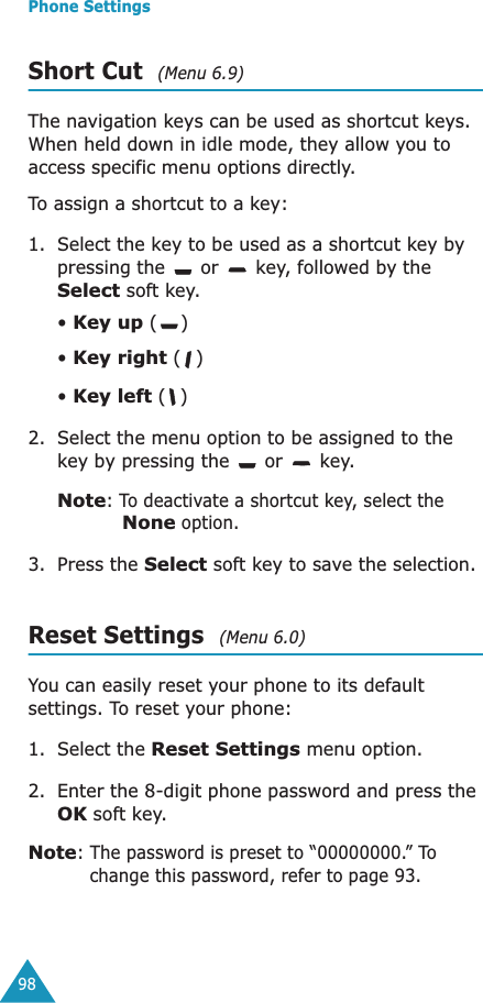 Phone Settings98Short Cut  (Menu 6.9)The navigation keys can be used as shortcut keys. When held down in idle mode, they allow you to access specific menu options directly.To assign a shortcut to a key:1. Select the key to be used as a shortcut key by pressing the   or   key, followed by the Select soft key.&bull; Key up ()&bull; Key right ()&bull; Key left () 2. Select the menu option to be assigned to the key by pressing the   or   key.Note: To deactivate a shortcut key, select the None option.3. Press the Select soft key to save the selection.Reset Settings  (Menu 6.0)You can easily reset your phone to its default settings. To reset your phone: 1. Select the Reset Settings menu option.2. Enter the 8-digit phone password and press the OK soft key.Note: The password is preset to &ldquo;00000000.&rdquo; To change this password, refer to page 93.