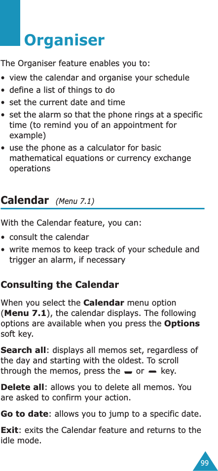 99OrganiserThe Organiser feature enables you to:&bull; view the calendar and organise your schedule&bull; define a list of things to do&bull; set the current date and time&bull;set the alarm so that the phone rings at a specific time (to remind you of an appointment for example)&bull; use the phone as a calculator for basic mathematical equations or currency exchange operations Calendar  (Menu 7.1)With the Calendar feature, you can:&bull;consult the calendar&bull;write memos to keep track of your schedule and trigger an alarm, if necessaryConsulting the CalendarWhen you select the Calendar menu option (Menu 7.1), the calendar displays. The following options are available when you press the Options soft key.Search all: displays all memos set, regardless of the day and starting with the oldest. To scroll through the memos, press the   or   key.Delete all: allows you to delete all memos. You are asked to confirm your action.Go to date: allows you to jump to a specific date.Exit: exits the Calendar feature and returns to the idle mode.