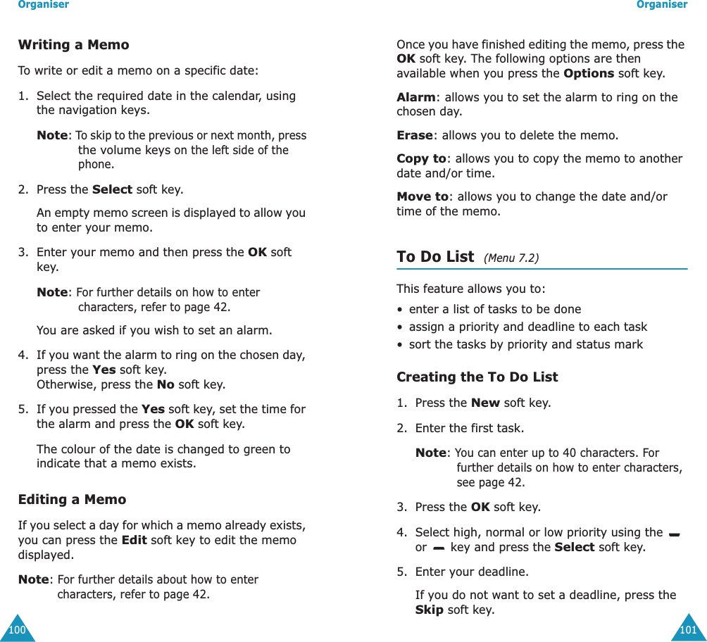 Organiser100Writing a MemoTo write or edit a memo on a specific date:1. Select the required date in the calendar, using the navigation keys.Note: To skip to the previous or next month, press the volume keys on the left side of the phone.2. Press the Select soft key. An empty memo screen is displayed to allow you to enter your memo.3. Enter your memo and then press the OK soft key.Note: For further details on how to enter characters, refer to page 42.You are asked if you wish to set an alarm.4. If you want the alarm to ring on the chosen day, press the Yes soft key. Otherwise, press the No soft key.5. If you pressed the Yes soft key, set the time for the alarm and press the OK soft key.The colour of the date is changed to green to indicate that a memo exists.Editing a MemoIf you select a day for which a memo already exists, you can press the Edit soft key to edit the memo displayed.Note: For further details about how to enter characters, refer to page 42.Organiser101Once you have finished editing the memo, press the OK soft key. The following options are then available when you press the Options soft key.Alarm: allows you to set the alarm to ring on the chosen day.Erase: allows you to delete the memo.Copy to: allows you to copy the memo to another date and/or time.Move to: allows you to change the date and/or time of the memo.To Do List  (Menu 7.2)This feature allows you to:&bull; enter a list of tasks to be done&bull; assign a priority and deadline to each task&bull;sort the tasks by priority and status markCreating the To Do List1. Press the New soft key.2. Enter the first task.Note: You can enter up to 40 characters. For further details on how to enter characters, see page 42.3. Press the OK soft key.4. Select high, normal or low priority using the   or   key and press the Select soft key.5. Enter your deadline. If you do not want to set a deadline, press the Skip soft key.