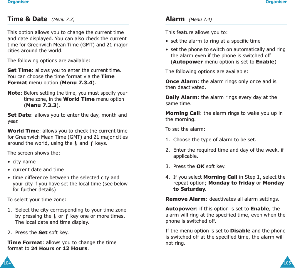 Organiser104Time &amp; Date  (Menu 7.3)This option allows you to change the current time and date displayed. You can also check the current time for Greenwich Mean Time (GMT) and 21 major cities around the world.The following options are available:Set Time: allows you to enter the current time. You can choose the time format via the Time Format menu option (Menu 7.3.4).Note: Before setting the time, you must specify your time zone, in the World Time menu option (Menu 7.3.3).Set Date: allows you to enter the day, month and year. World Time: allows you to check the current time for Greenwich Mean Time (GMT) and 21 major cities around the world, using the   and   keys.The screen shows the:&bull; city name&bull;current date and time&bull; time difference between the selected city and your city if you have set the local time (see below for further details)To select your time zone:1. Select the city corresponding to your time zone by pressing the   or   key one or more times.The local date and time display.2. Press the Set soft key.Time Format: allows you to change the time format to 24 Hours or 12 Hours.Organiser105Alarm  (Menu 7.4)This feature allows you to:&bull; set the alarm to ring at a specific time&bull;set the phone to switch on automatically and ring the alarm even if the phone is switched off (Autopower menu option is set to Enable)The following options are available:Once Alarm: the alarm rings only once and is then deactivated.Daily Alarm: the alarm rings every day at the same time.Morning Call: the alarm rings to wake you up in the morning.To set the alarm:1. Choose the type of alarm to be set.2. Enter the required time and day of the week, if applicable.3. Press the OK soft key.4. If you select Morning Call in Step 1, select the repeat option; Monday to friday or Monday to Saturday.Remove Alarm: deactivates all alarm settings.Autopower: if this option is set to Enable, the alarm will ring at the specified time, even when the phone is switched off. If the menu option is set to Disable and the phone is switched off at the specified time, the alarm will not ring.