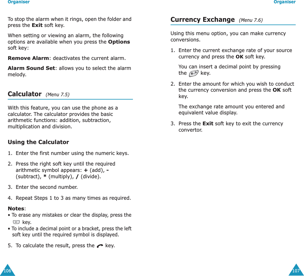 Organiser106To stop the alarm when it rings, open the folder and press the Exit soft key.When setting or viewing an alarm, the following options are available when you press the Options soft key:Remove Alarm: deactivates the current alarm. Alarm Sound Set: allows you to select the alarm melody. Calculator  (Menu 7.5)With this feature, you can use the phone as a calculator. The calculator provides the basic arithmetic functions: addition, subtraction, multiplication and division.Using the Calculator1. Enter the first number using the numeric keys.2. Press the right soft key until the required arithmetic symbol appears: + (add), - (subtract), * (multiply), / (divide).3. Enter the second number.4. Repeat Steps 1 to 3 as many times as required.Notes: &bull; To erase any mistakes or clear the display, press the  key.&bull; To include a decimal point or a bracket, press the left soft key until the required symbol is displayed.5. To calculate the result, press the   key.Organiser107Currency Exchange  (Menu 7.6)Using this menu option, you can make currency conversions.1. Enter the current exchange rate of your source currency and press the OK soft key.You can insert a decimal point by pressing the  key.2. Enter the amount for which you wish to conduct the currency conversion and press the OK soft key.The exchange rate amount you entered and equivalent value display.3. Press the Exit soft key to exit the currency convertor.