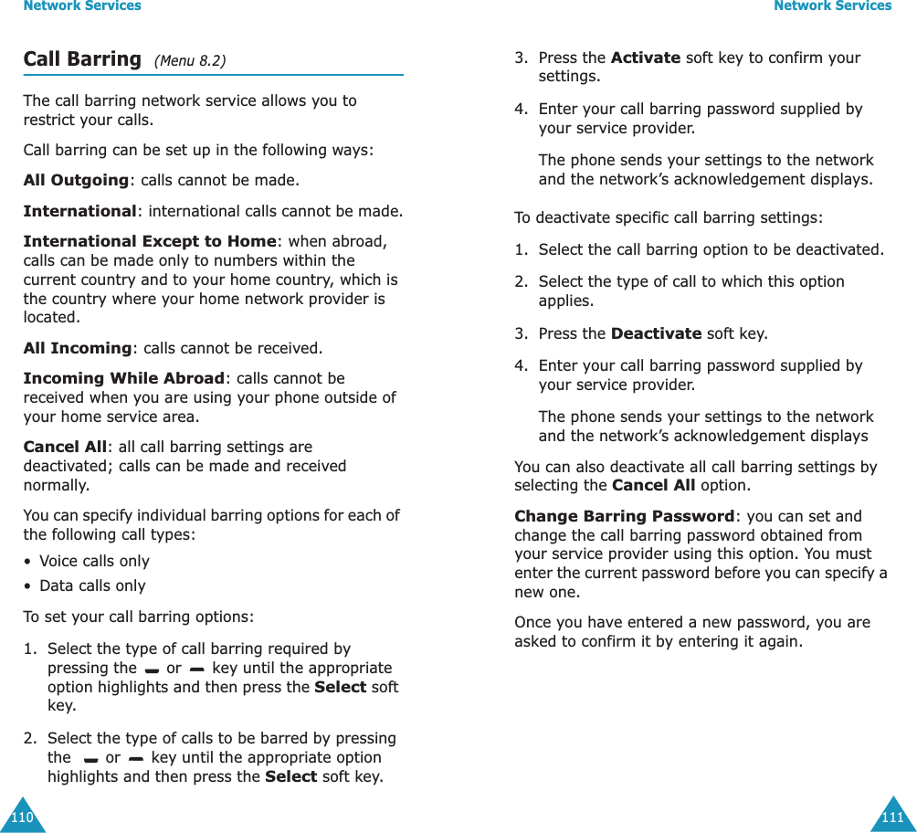 Network Services110Call Barring  (Menu 8.2) The call barring network service allows you to restrict your calls.Call barring can be set up in the following ways:All Outgoing: calls cannot be made.International: international calls cannot be made.International Except to Home: when abroad, calls can be made only to numbers within the current country and to your home country, which is the country where your home network provider is located.All Incoming: calls cannot be received.Incoming While Abroad: calls cannot be received when you are using your phone outside of your home service area.Cancel All: all call barring settings are deactivated; calls can be made and received normally.You can specify individual barring options for each of the following call types:&bull;Voice calls only&bull;Data calls onlyTo set your call barring options:1. Select the type of call barring required by pressing the   or   key until the appropriate option highlights and then press the Select soft key.2. Select the type of calls to be barred by pressing the    or   key until the appropriate option highlights and then press the Select soft key.Network Services1113. Press the Activate soft key to confirm your settings.4. Enter your call barring password supplied by your service provider.The phone sends your settings to the network and the network&rsquo;s acknowledgement displays.To deactivate specific call barring settings:1. Select the call barring option to be deactivated.2. Select the type of call to which this option applies.3. Press the Deactivate soft key.4. Enter your call barring password supplied by your service provider.The phone sends your settings to the network and the network&rsquo;s acknowledgement displaysYou can also deactivate all call barring settings by selecting the Cancel All option.Change Barring Password: you can set and change the call barring password obtained from your service provider using this option. You must enter the current password before you can specify a new one.Once you have entered a new password, you are asked to confirm it by entering it again.