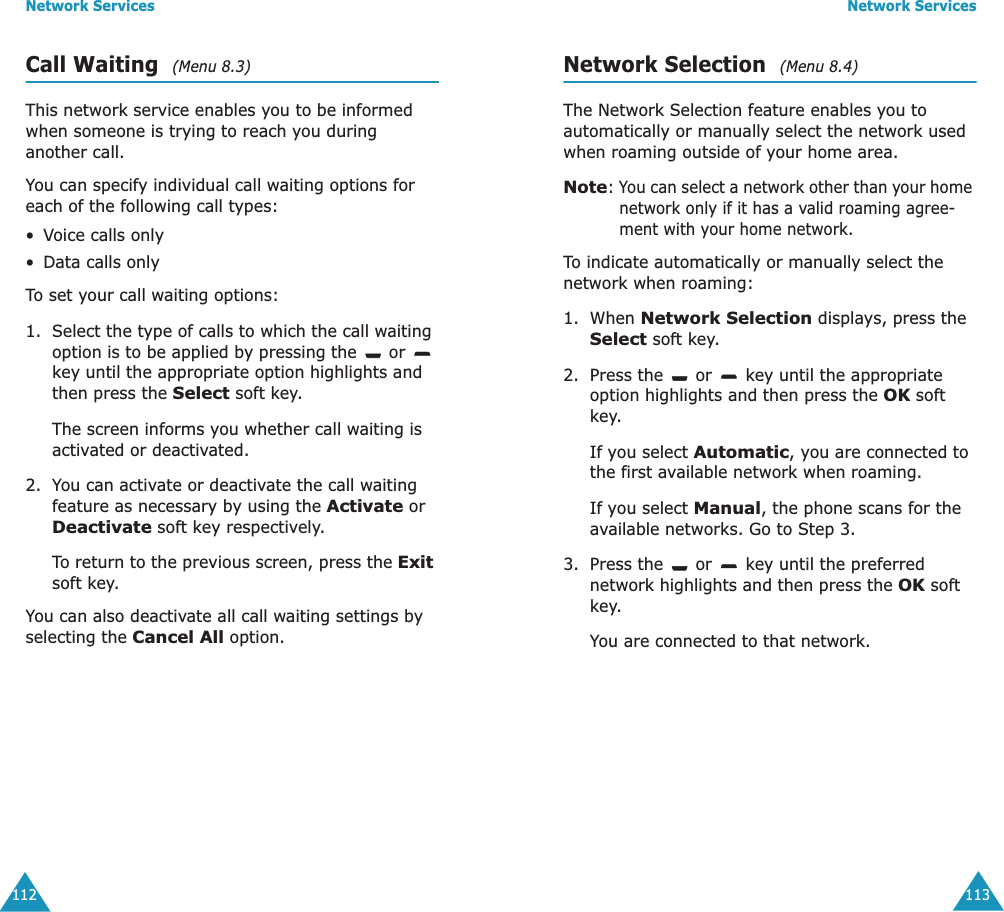 Network Services112Call Waiting  (Menu 8.3) This network service enables you to be informed when someone is trying to reach you during another call.You can specify individual call waiting options for each of the following call types:&bull;Voice calls only&bull;Data calls onlyTo set your call waiting options:1. Select the type of calls to which the call waiting option is to be applied by pressing the   or   key until the appropriate option highlights and then press the Select soft key.The screen informs you whether call waiting is activated or deactivated. 2. You can activate or deactivate the call waiting feature as necessary by using the Activate or Deactivate soft key respectively. To return to the previous screen, press the Exit soft key.You can also deactivate all call waiting settings by selecting the Cancel All option.Network Services113Network Selection  (Menu 8.4) The Network Selection feature enables you to automatically or manually select the network used when roaming outside of your home area.Note: You can select a network other than your home network only if it has a valid roaming agree-ment with your home network.To indicate automatically or manually select the network when roaming:1. When Network Selection displays, press the Select soft key.2. Press the   or   key until the appropriate option highlights and then press the OK soft key.If you select Automatic, you are connected to the first available network when roaming.If you select Manual, the phone scans for the available networks. Go to Step 3.3. Press the   or   key until the preferred network highlights and then press the OK soft key.You are connected to that network.