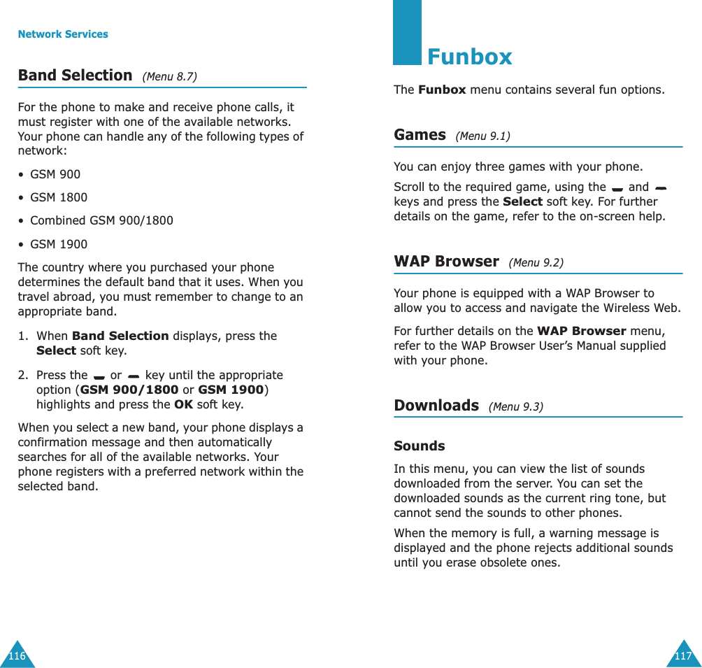Network Services116Band Selection  (Menu 8.7) For the phone to make and receive phone calls, it must register with one of the available networks. Your phone can handle any of the following types of network: &bull;GSM 900&bull;GSM 1800&bull;Combined GSM 900/1800&bull;GSM 1900The country where you purchased your phone determines the default band that it uses. When you travel abroad, you must remember to change to an appropriate band. 1. When Band Selection displays, press the Select soft key.2. Press the   or   key until the appropriate option (GSM 900/1800 or GSM 1900) highlights and press the OK soft key.When you select a new band, your phone displays a confirmation message and then automatically searches for all of the available networks. Your phone registers with a preferred network within the selected band.117FunboxThe Funbox menu contains several fun options.Games  (Menu 9.1)You can enjoy three games with your phone. Scroll to the required game, using the   and    keys and press the Select soft key. For further details on the game, refer to the on-screen help.WAP Browser  (Menu 9.2)Your phone is equipped with a WAP Browser to allow you to access and navigate the Wireless Web.For further details on the WAP Browser menu, refer to the WAP Browser User&rsquo;s Manual supplied with your phone.Downloads  (Menu 9.3)SoundsIn this menu, you can view the list of sounds downloaded from the server. You can set the downloaded sounds as the current ring tone, but cannot send the sounds to other phones. When the memory is full, a warning message is displayed and the phone rejects additional sounds until you erase obsolete ones. 