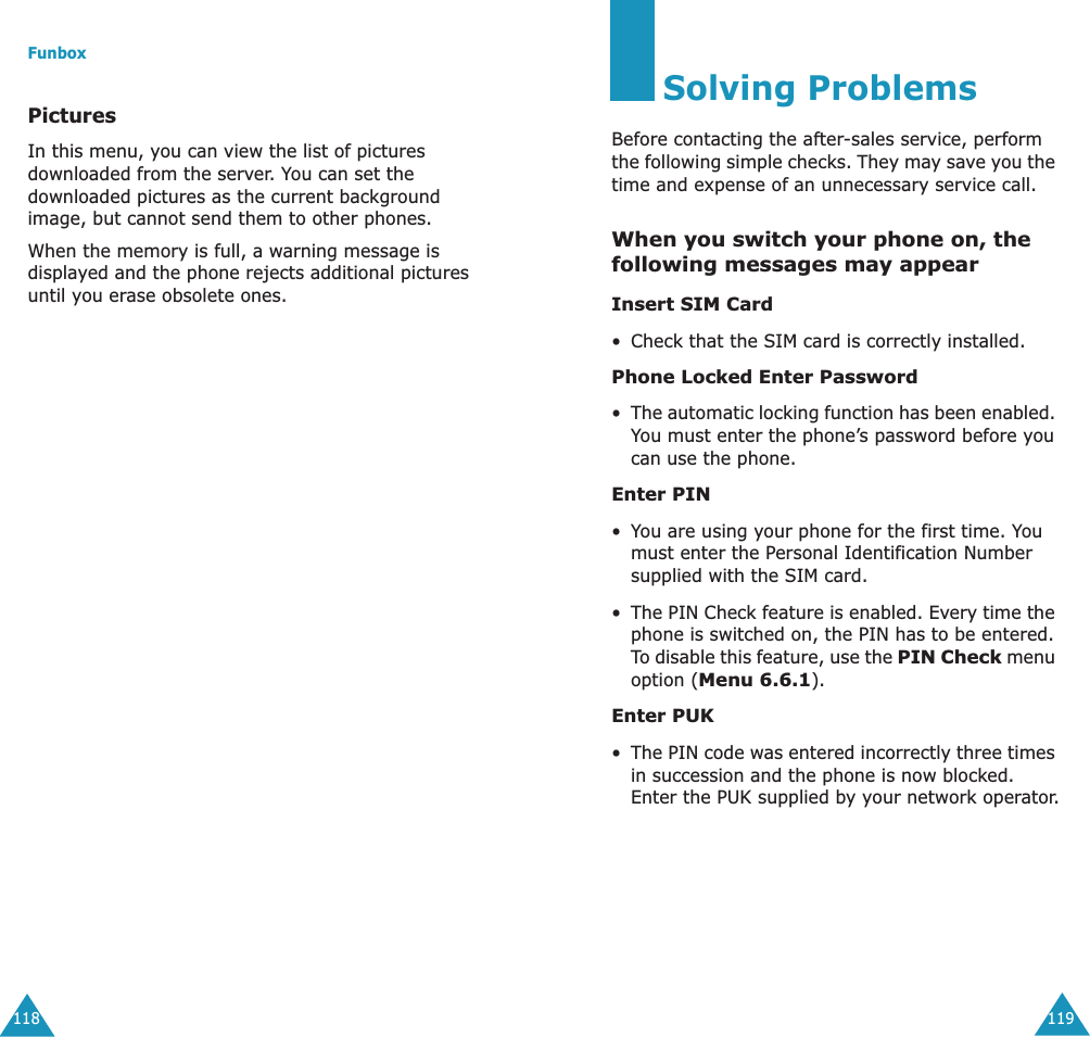 Funbox118PicturesIn this menu, you can view the list of pictures downloaded from the server. You can set the downloaded pictures as the current background image, but cannot send them to other phones. When the memory is full, a warning message is displayed and the phone rejects additional pictures until you erase obsolete ones.119Solving ProblemsBefore contacting the after-sales service, perform the following simple checks. They may save you the time and expense of an unnecessary service call.When you switch your phone on, the following messages may appearInsert SIM Card&bull; Check that the SIM card is correctly installed.Phone Locked Enter Password&bull;The automatic locking function has been enabled. You must enter the phone&rsquo;s password before you can use the phone.Enter PIN&bull;You are using your phone for the first time. You must enter the Personal Identification Number supplied with the SIM card.&bull;The PIN Check feature is enabled. Every time the phone is switched on, the PIN has to be entered. To disable this feature, use the PIN Check menu option (Menu 6.6.1).Enter PUK&bull;The PIN code was entered incorrectly three times in succession and the phone is now blocked. Enter the PUK supplied by your network operator.
