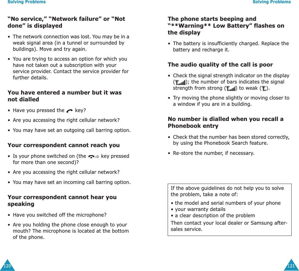 Solving Problems120&ldquo;No service,&rdquo; &ldquo;Network failure&rdquo; or &ldquo;Not done&rdquo; is displayed&bull;The network connection was lost. You may be in a weak signal area (in a tunnel or surrounded by buildings). Move and try again.&bull;You are trying to access an option for which you have not taken out a subscription with your service provider. Contact the service provider for further details.You have entered a number but it was not dialled&bull;Have you pressed the   key?&bull;Are you accessing the right cellular network?&bull;You may have set an outgoing call barring option.Your correspondent cannot reach you&bull;Is your phone switched on (the   key pressed for more than one second)?&bull;Are you accessing the right cellular network?&bull;You may have set an incoming call barring option.Your correspondent cannot hear you speaking&bull;Have you switched off the microphone?&bull;Are you holding the phone close enough to your mouth? The microphone is located at the bottom of the phone.Solving Problems121The phone starts beeping and &ldquo;**Warning** Low Battery&rdquo; flashes on the display&bull;The battery is insufficiently charged. Replace the battery and recharge it.The audio quality of the call is poor&bull;Check the signal strength indicator on the display ( ); the number of bars indicates the signal strength from strong ( ) to weak ( ).&bull;Try moving the phone slightly or moving closer to a window if you are in a building.No number is dialled when you recall a Phonebook entry&bull;Check that the number has been stored correctly, by using the Phonebook Search feature.&bull;Re-store the number, if necessary.If the above guidelines do not help you to solve the problem, take a note of:&bull; the model and serial numbers of your phone&bull; your warranty details&bull; a clear description of the problemThen contact your local dealer or Samsung after-sales service.