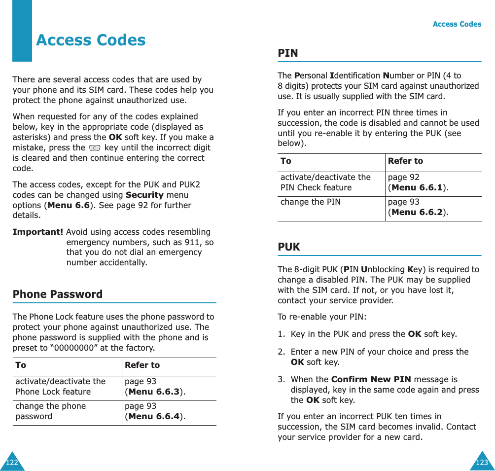 122Access CodesThere are several access codes that are used by your phone and its SIM card. These codes help you protect the phone against unauthorized use.When requested for any of the codes explained below, key in the appropriate code (displayed as asterisks) and press the OK soft key. If you make a mistake, press the   key until the incorrect digit is cleared and then continue entering the correct code.The access codes, except for the PUK and PUK2 codes can be changed using Security menu options (Menu 6.6). See page 92 for further details.Important! Avoid using access codes resembling emergency numbers, such as 911, so that you do not dial an emergency number accidentally.Phone PasswordThe Phone Lock feature uses the phone password to protect your phone against unauthorized use. The phone password is supplied with the phone and is preset to &ldquo;00000000&rdquo; at the factory.To Refer toactivate/deactivate the Phone Lock featurepage 93(Menu 6.6.3).change the phone passwordpage 93(Menu 6.6.4).Access Codes123PINThe Personal Identification Number or PIN (4 to 8 digits) protects your SIM card against unauthorized use. It is usually supplied with the SIM card.If you enter an incorrect PIN three times in succession, the code is disabled and cannot be used until you re-enable it by entering the PUK (see below).PUKThe 8-digit PUK (PIN Unblocking Key) is required to change a disabled PIN. The PUK may be supplied with the SIM card. If not, or you have lost it, contact your service provider.To re-enable your PIN:1. Key in the PUK and press the OK soft key.2. Enter a new PIN of your choice and press the OK soft key.3. When the Confirm New PIN message is displayed, key in the same code again and press the OK soft key.If you enter an incorrect PUK ten times in succession, the SIM card becomes invalid. Contact your service provider for a new card.To Refer toactivate/deactivate the PIN Check featurepage 92 (Menu 6.6.1).change the PIN page 93(Menu 6.6.2).