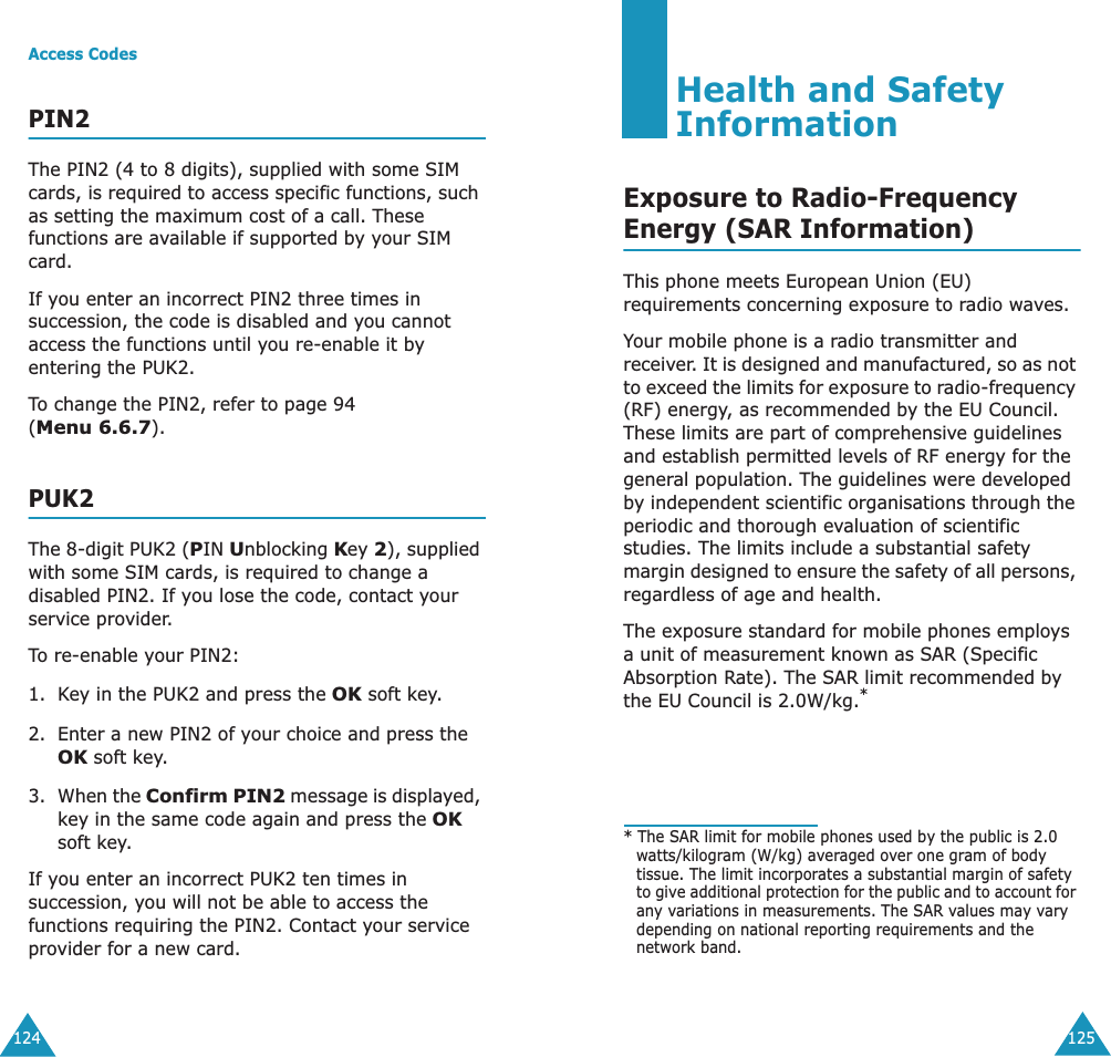 Access Codes124PIN2The PIN2 (4 to 8 digits), supplied with some SIM cards, is required to access specific functions, such as setting the maximum cost of a call. These functions are available if supported by your SIM card.If you enter an incorrect PIN2 three times in succession, the code is disabled and you cannot access the functions until you re-enable it by entering the PUK2.To change the PIN2, refer to page 94 (Menu 6.6.7).PUK2The 8-digit PUK2 (PIN Unblocking Key 2), supplied with some SIM cards, is required to change a disabled PIN2. If you lose the code, contact your service provider.To re-enable your PIN2:1. Key in the PUK2 and press the OK soft key.2. Enter a new PIN2 of your choice and press the OK soft key.3. When the Confirm PIN2 message is displayed, key in the same code again and press the OK soft key.If you enter an incorrect PUK2 ten times in succession, you will not be able to access the functions requiring the PIN2. Contact your service provider for a new card.125Health and Safety InformationExposure to Radio-FrequencyEnergy (SAR Information)This phone meets European Union (EU) requirements concerning exposure to radio waves.Your mobile phone is a radio transmitter and receiver. It is designed and manufactured, so as not to exceed the limits for exposure to radio-frequency (RF) energy, as recommended by the EU Council. These limits are part of comprehensive guidelines and establish permitted levels of RF energy for the general population. The guidelines were developed by independent scientific organisations through the periodic and thorough evaluation of scientific studies. The limits include a substantial safety margin designed to ensure the safety of all persons, regardless of age and health.The exposure standard for mobile phones employs a unit of measurement known as SAR (Specific Absorption Rate). The SAR limit recommended by the EU Council is 2.0W/kg.** The SAR limit for mobile phones used by the public is 2.0 watts/kilogram (W/kg) averaged over one gram of body tissue. The limit incorporates a substantial margin of safety to give additional protection for the public and to account for any variations in measurements. The SAR values may vary depending on national reporting requirements and the network band.
