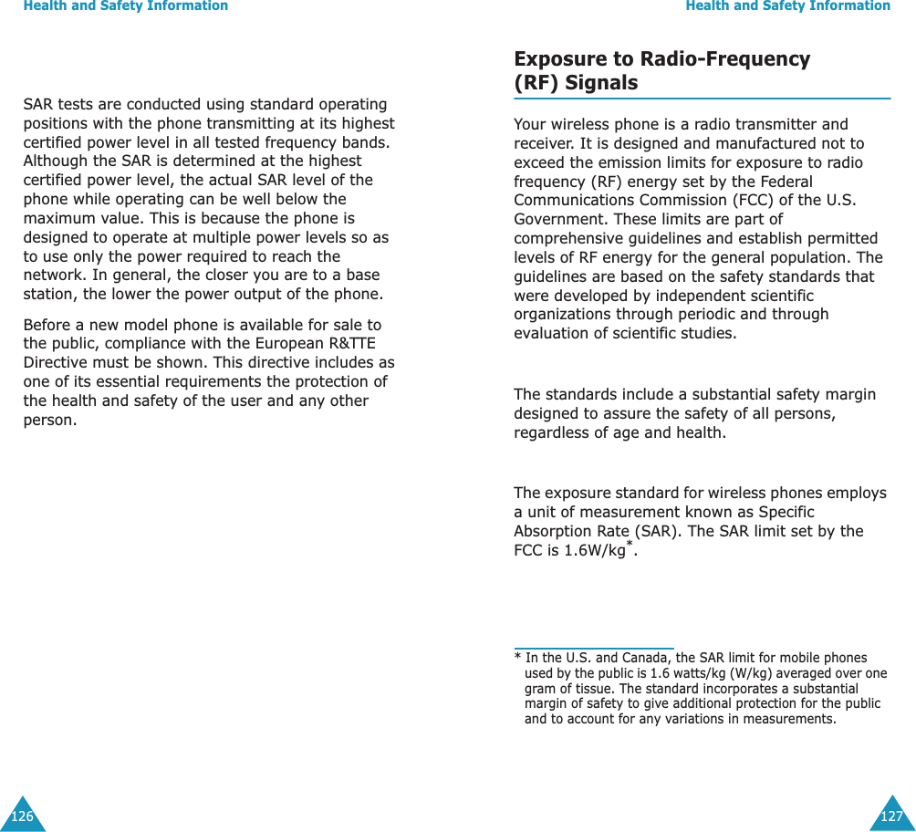 Health and Safety Information126SAR tests are conducted using standard operating positions with the phone transmitting at its highest certified power level in all tested frequency bands. Although the SAR is determined at the highest certified power level, the actual SAR level of the phone while operating can be well below the maximum value. This is because the phone is designed to operate at multiple power levels so as to use only the power required to reach the network. In general, the closer you are to a base station, the lower the power output of the phone. Before a new model phone is available for sale to the public, compliance with the European R&amp;TTE Directive must be shown. This directive includes as one of its essential requirements the protection of the health and safety of the user and any other person.Health and Safety Information127Exposure to Radio-Frequency(RF) SignalsYour wireless phone is a radio transmitter and receiver. It is designed and manufactured not to exceed the emission limits for exposure to radio frequency (RF) energy set by the Federal Communications Commission (FCC) of the U.S. Government. These limits are part of comprehensive guidelines and establish permitted levels of RF energy for the general population. The guidelines are based on the safety standards that were developed by independent scientific organizations through periodic and through evaluation of scientific studies.The standards include a substantial safety margin designed to assure the safety of all persons, regardless of age and health.The exposure standard for wireless phones employs a unit of measurement known as Specific Absorption Rate (SAR). The SAR limit set by the FCC is 1.6W/kg*.* In the U.S. and Canada, the SAR limit for mobile phones used by the public is 1.6 watts/kg (W/kg) averaged over one gram of tissue. The standard incorporates a substantial margin of safety to give additional protection for the public and to account for any variations in measurements.