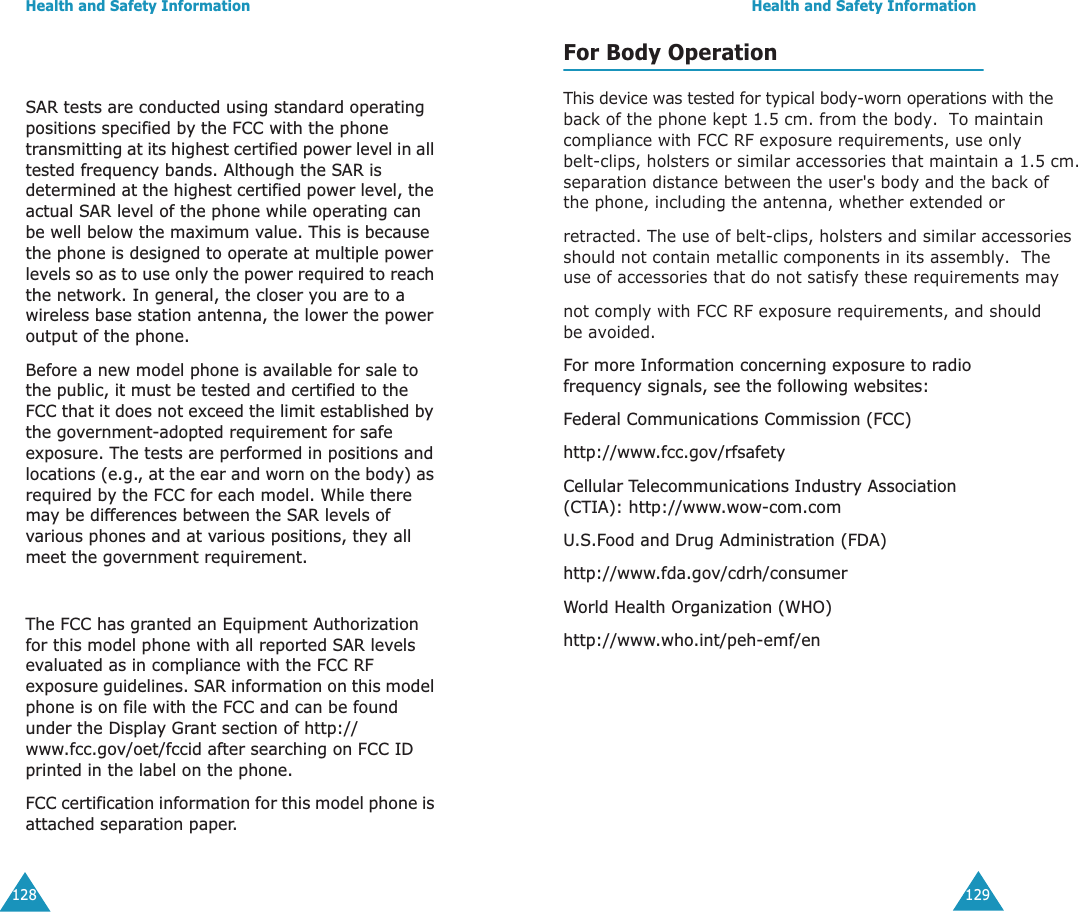 Health and Safety Information128SAR tests are conducted using standard operating positions specified by the FCC with the phone transmitting at its highest certified power level in all tested frequency bands. Although the SAR is determined at the highest certified power level, the actual SAR level of the phone while operating can be well below the maximum value. This is because the phone is designed to operate at multiple power levels so as to use only the power required to reach the network. In general, the closer you are to a wireless base station antenna, the lower the power output of the phone. Before a new model phone is available for sale to the public, it must be tested and certified to the FCC that it does not exceed the limit established by the government-adopted requirement for safe exposure. The tests are performed in positions and locations (e.g., at the ear and worn on the body) as required by the FCC for each model. While there may be differences between the SAR levels of various phones and at various positions, they all meet the government requirement.The FCC has granted an Equipment Authorization for this model phone with all reported SAR levels evaluated as in compliance with the FCC RF exposure guidelines. SAR information on this model phone is on file with the FCC and can be found under the Display Grant section of http://www.fcc.gov/oet/fccid after searching on FCC ID printed in the label on the phone.FCC certification information for this model phone is attached separation paper.               Health and Safety Information129For Body Operation This device was tested for typical body-worn operations with the back of the phone kept 1.5 cm. from the body.  To maintain   compliance with FCC RF exposure requirements, use only belt-clips, holsters or similar accessories that maintain a 1.5 cm. separation distance between the user's body and the back of the phone, including the antenna, whether extended orretracted. The use of belt-clips, holsters and similar accessories should not contain metallic components in its assembly.  The use of accessories that do not satisfy these requirements maynot comply with FCC RF exposure requirements, and should be avoided.For more Information concerning exposure to radio frequency signals, see the following websites:Federal Communications Commission (FCC) http://www.fcc.gov/rfsafetyCellular Telecommunications Industry Association (CTIA): http://www.wow-com.comU.S.Food and Drug Administration (FDA) http://www.fda.gov/cdrh/consumerWorld Health Organization (WHO) http://www.who.int/peh-emf/en