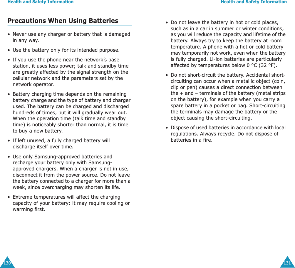 Health and Safety Information130Precautions When Using Batteries&bull;Never use any charger or battery that is damaged in any way.&bull;Use the battery only for its intended purpose.&bull; If you use the phone near the network&rsquo;s base station, it uses less power; talk and standby time are greatly affected by the signal strength on the cellular network and the parameters set by the network operator.&bull;Battery charging time depends on the remaining battery charge and the type of battery and charger used. The battery can be charged and discharged hundreds of times, but it will gradually wear out. When the operation time (talk time and standby time) is noticeably shorter than normal, it is time to buy a new battery.&bull; If left unused, a fully charged battery will discharge itself over time.&bull;Use only Samsung-approved batteries and recharge your battery only with Samsung-approved chargers. When a charger is not in use, disconnect it from the power source. Do not leave the battery connected to a charger for more than a week, since overcharging may shorten its life.&bull; Extreme temperatures will affect the charging capacity of your battery: it may require cooling or warming first.Health and Safety Information131&bull;Do not leave the battery in hot or cold places, such as in a car in summer or winter conditions, as you will reduce the capacity and lifetime of the battery. Always try to keep the battery at room temperature. A phone with a hot or cold battery may temporarily not work, even when the battery is fully charged. Li-ion batteries are particularly affected by temperatures below 0 &deg;C (32 &deg;F).&bull;Do not short-circuit the battery. Accidental short- circuiting can occur when a metallic object (coin, clip or pen) causes a direct connection between the + and &ndash; terminals of the battery (metal strips on the battery), for example when you carry a spare battery in a pocket or bag. Short-circuiting the terminals may damage the battery or the object causing the short-circuiting.&bull;Dispose of used batteries in accordance with local regulations. Always recycle. Do not dispose of batteries in a fire. 