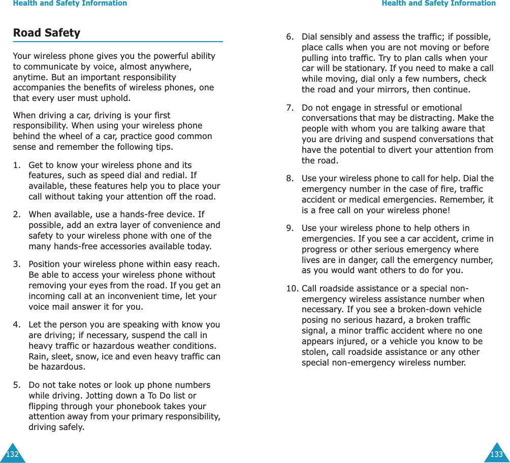 Health and Safety Information132Road SafetyYour wireless phone gives you the powerful ability to communicate by voice, almost anywhere, anytime. But an important responsibility accompanies the benefits of wireless phones, one that every user must uphold.When driving a car, driving is your first responsibility. When using your wireless phone behind the wheel of a car, practice good common sense and remember the following tips.1. Get to know your wireless phone and its features, such as speed dial and redial. If available, these features help you to place your call without taking your attention off the road.2. When available, use a hands-free device. If possible, add an extra layer of convenience and safety to your wireless phone with one of the many hands-free accessories available today.3. Position your wireless phone within easy reach. Be able to access your wireless phone without removing your eyes from the road. If you get an incoming call at an inconvenient time, let your voice mail answer it for you.4. Let the person you are speaking with know you are driving; if necessary, suspend the call in heavy traffic or hazardous weather conditions. Rain, sleet, snow, ice and even heavy traffic can be hazardous.5. Do not take notes or look up phone numbers while driving. Jotting down a To Do list or flipping through your phonebook takes your attention away from your primary responsibility, driving safely. Health and Safety Information1336. Dial sensibly and assess the traffic; if possible, place calls when you are not moving or before pulling into traffic. Try to plan calls when your car will be stationary. If you need to make a call while moving, dial only a few numbers, check the road and your mirrors, then continue.7. Do not engage in stressful or emotional conversations that may be distracting. Make the people with whom you are talking aware that you are driving and suspend conversations that have the potential to divert your attention from the road.8. Use your wireless phone to call for help. Dial the emergency number in the case of fire, traffic accident or medical emergencies. Remember, it is a free call on your wireless phone! 9. Use your wireless phone to help others in emergencies. If you see a car accident, crime in progress or other serious emergency where lives are in danger, call the emergency number, as you would want others to do for you.10. Call roadside assistance or a special non-emergency wireless assistance number when necessary. If you see a broken-down vehicle posing no serious hazard, a broken traffic signal, a minor traffic accident where no one appears injured, or a vehicle you know to be stolen, call roadside assistance or any other special non-emergency wireless number.