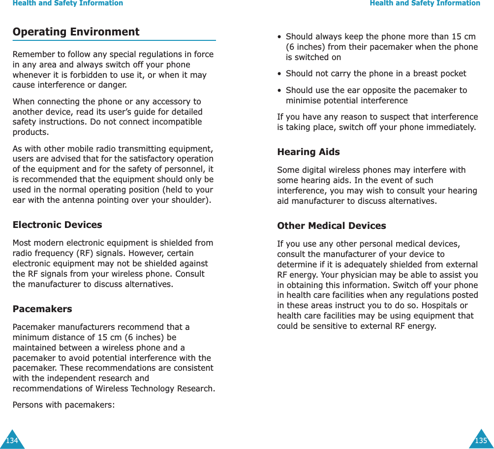Health and Safety Information134Operating EnvironmentRemember to follow any special regulations in force in any area and always switch off your phone whenever it is forbidden to use it, or when it may cause interference or danger.When connecting the phone or any accessory to another device, read its user&rsquo;s guide for detailed safety instructions. Do not connect incompatible products.As with other mobile radio transmitting equipment, users are advised that for the satisfactory operation of the equipment and for the safety of personnel, it is recommended that the equipment should only be used in the normal operating position (held to your ear with the antenna pointing over your shoulder).Electronic DevicesMost modern electronic equipment is shielded from radio frequency (RF) signals. However, certain electronic equipment may not be shielded against the RF signals from your wireless phone. Consult the manufacturer to discuss alternatives.PacemakersPacemaker manufacturers recommend that a minimum distance of 15 cm (6 inches) be maintained between a wireless phone and a pacemaker to avoid potential interference with the pacemaker. These recommendations are consistent with the independent research and recommendations of Wireless Technology Research.Persons with pacemakers:Health and Safety Information135&bull; Should always keep the phone more than 15 cm (6 inches) from their pacemaker when the phone is switched on&bull; Should not carry the phone in a breast pocket&bull; Should use the ear opposite the pacemaker to minimise potential interferenceIf you have any reason to suspect that interference is taking place, switch off your phone immediately.Hearing AidsSome digital wireless phones may interfere with some hearing aids. In the event of such interference, you may wish to consult your hearing aid manufacturer to discuss alternatives.Other Medical DevicesIf you use any other personal medical devices, consult the manufacturer of your device to determine if it is adequately shielded from external RF energy. Your physician may be able to assist you in obtaining this information. Switch off your phone in health care facilities when any regulations posted in these areas instruct you to do so. Hospitals or health care facilities may be using equipment that could be sensitive to external RF energy.