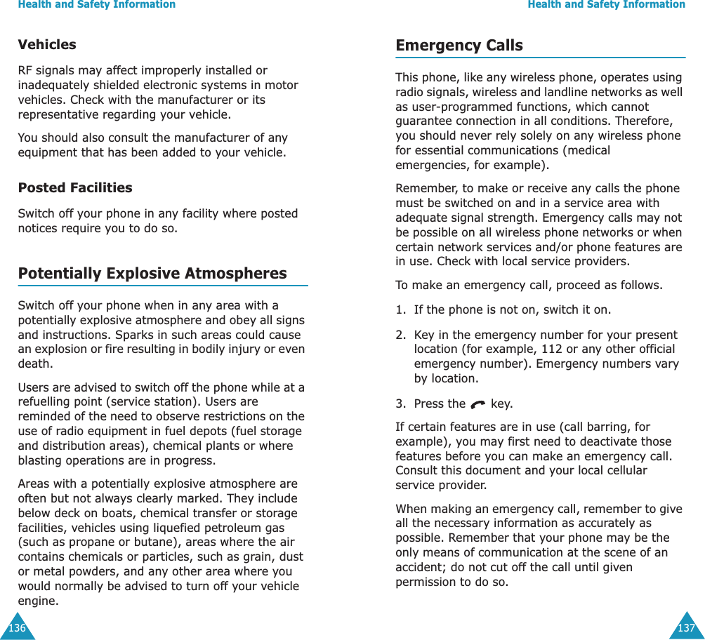 Health and Safety Information136VehiclesRF signals may affect improperly installed or inadequately shielded electronic systems in motor vehicles. Check with the manufacturer or its representative regarding your vehicle.You should also consult the manufacturer of any equipment that has been added to your vehicle.Posted FacilitiesSwitch off your phone in any facility where posted notices require you to do so.Potentially Explosive AtmospheresSwitch off your phone when in any area with a potentially explosive atmosphere and obey all signs and instructions. Sparks in such areas could cause an explosion or fire resulting in bodily injury or even death.Users are advised to switch off the phone while at a refuelling point (service station). Users are reminded of the need to observe restrictions on the use of radio equipment in fuel depots (fuel storage and distribution areas), chemical plants or where blasting operations are in progress.Areas with a potentially explosive atmosphere are often but not always clearly marked. They include below deck on boats, chemical transfer or storage facilities, vehicles using liquefied petroleum gas (such as propane or butane), areas where the air contains chemicals or particles, such as grain, dust or metal powders, and any other area where you would normally be advised to turn off your vehicle engine.Health and Safety Information137Emergency CallsThis phone, like any wireless phone, operates using radio signals, wireless and landline networks as well as user-programmed functions, which cannot guarantee connection in all conditions. Therefore, you should never rely solely on any wireless phone for essential communications (medical emergencies, for example).Remember, to make or receive any calls the phone must be switched on and in a service area with adequate signal strength. Emergency calls may not be possible on all wireless phone networks or when certain network services and/or phone features are in use. Check with local service providers.To make an emergency call, proceed as follows.1. If the phone is not on, switch it on.2. Key in the emergency number for your present location (for example, 112 or any other official emergency number). Emergency numbers vary by location.3. Press the   key.If certain features are in use (call barring, for example), you may first need to deactivate those features before you can make an emergency call. Consult this document and your local cellular service provider.When making an emergency call, remember to give all the necessary information as accurately as possible. Remember that your phone may be the only means of communication at the scene of an accident; do not cut off the call until given permission to do so.
