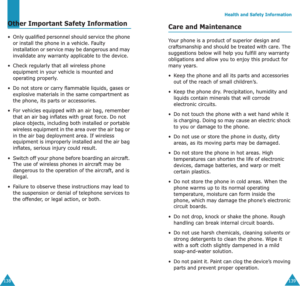 138Other Important Safety Information&bull;Only qualified personnel should service the phone or install the phone in a vehicle. Faulty installation or service may be dangerous and may invalidate any warranty applicable to the device.&bull; Check regularly that all wireless phone equipment in your vehicle is mounted and operating properly.&bull;Do not store or carry flammable liquids, gases or explosive materials in the same compartment as the phone, its parts or accessories.&bull;For vehicles equipped with an air bag, remember that an air bag inflates with great force. Do not place objects, including both installed or portable wireless equipment in the area over the air bag or in the air bag deployment area. If wireless equipment is improperly installed and the air bag inflates, serious injury could result.&bull;Switch off your phone before boarding an aircraft. The use of wireless phones in aircraft may be dangerous to the operation of the aircraft, and is illegal.&bull;Failure to observe these instructions may lead to the suspension or denial of telephone services to the offender, or legal action, or both.Health and Safety Information139Care and MaintenanceYour phone is a product of superior design and craftsmanship and should be treated with care. The suggestions below will help you fulfill any warranty obligations and allow you to enjoy this product for many years.&bull;Keep the phone and all its parts and accessories out of the reach of small children&rsquo;s.&bull;Keep the phone dry. Precipitation, humidity and liquids contain minerals that will corrode electronic circuits.&bull;Do not touch the phone with a wet hand while it is charging. Doing so may cause an electric shock to you or damage to the phone.&bull;Do not use or store the phone in dusty, dirty areas, as its moving parts may be damaged.&bull;Do not store the phone in hot areas. High temperatures can shorten the life of electronic devices, damage batteries, and warp or melt certain plastics.&bull;Do not store the phone in cold areas. When the phone warms up to its normal operating temperature, moisture can form inside the phone, which may damage the phone&rsquo;s electronic circuit boards.&bull;Do not drop, knock or shake the phone. Rough handling can break internal circuit boards.&bull;Do not use harsh chemicals, cleaning solvents or strong detergents to clean the phone. Wipe it with a soft cloth slightly dampened in a mild soap-and-water solution.&bull;Do not paint it. Paint can clog the device&rsquo;s moving parts and prevent proper operation.