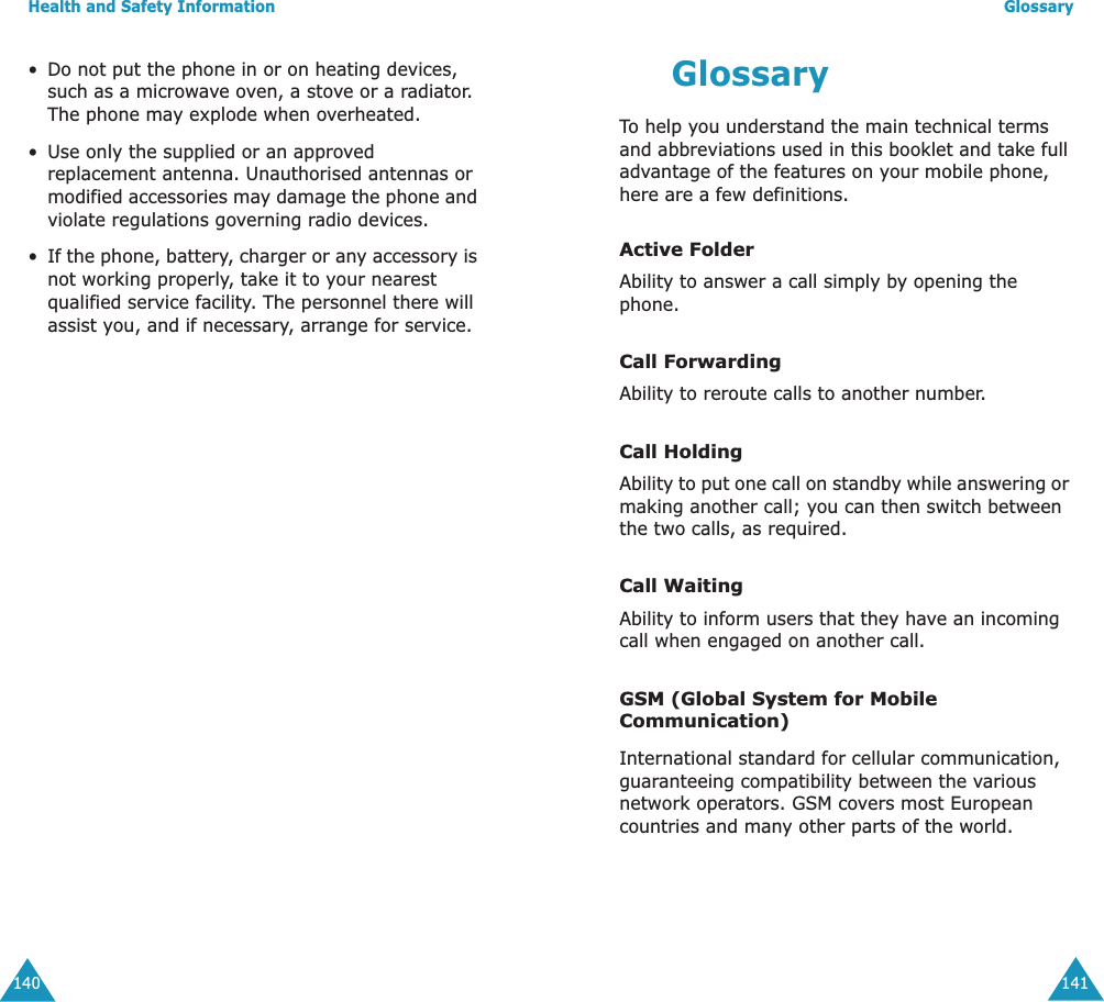Health and Safety Information140&bull;Do not put the phone in or on heating devices, such as a microwave oven, a stove or a radiator. The phone may explode when overheated.&bull;Use only the supplied or an approved replacement antenna. Unauthorised antennas or modified accessories may damage the phone and violate regulations governing radio devices.&bull;If the phone, battery, charger or any accessory is not working properly, take it to your nearest qualified service facility. The personnel there will assist you, and if necessary, arrange for service.Glossary141GlossaryTo help you understand the main technical terms and abbreviations used in this booklet and take full advantage of the features on your mobile phone, here are a few definitions.Active FolderAbility to answer a call simply by opening the phone.Call ForwardingAbility to reroute calls to another number.Call HoldingAbility to put one call on standby while answering or making another call; you can then switch between the two calls, as required.Call WaitingAbility to inform users that they have an incoming call when engaged on another call.GSM (Global System for Mobile Communication)International standard for cellular communication, guaranteeing compatibility between the various network operators. GSM covers most European countries and many other parts of the world.