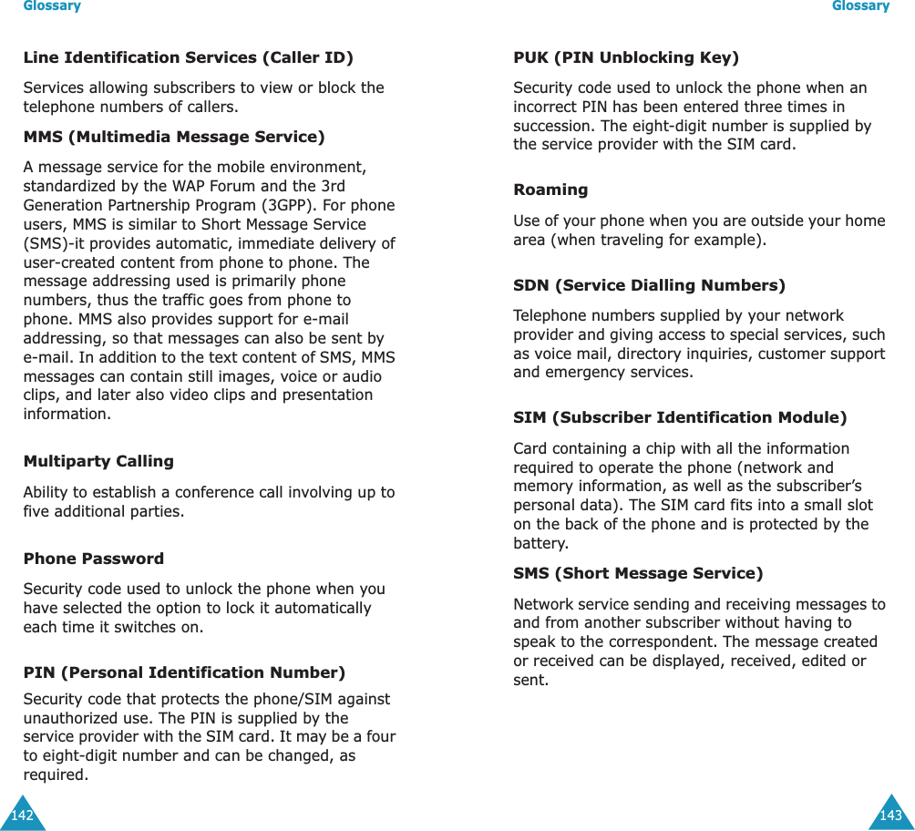 Glossary142Line Identification Services (Caller ID)Services allowing subscribers to view or block the telephone numbers of callers.MMS (Multimedia Message Service)A message service for the mobile environment, standardized by the WAP Forum and the 3rd Generation Partnership Program (3GPP). For phone users, MMS is similar to Short Message Service (SMS)-it provides automatic, immediate delivery of user-created content from phone to phone. The message addressing used is primarily phone numbers, thus the traffic goes from phone to phone. MMS also provides support for e-mail addressing, so that messages can also be sent by e-mail. In addition to the text content of SMS, MMS messages can contain still images, voice or audio clips, and later also video clips and presentation information.Multiparty CallingAbility to establish a conference call involving up to five additional parties.Phone PasswordSecurity code used to unlock the phone when you have selected the option to lock it automatically each time it switches on.PIN (Personal Identification Number)Security code that protects the phone/SIM against unauthorized use. The PIN is supplied by the service provider with the SIM card. It may be a four to eight-digit number and can be changed, as required.Glossary143PUK (PIN Unblocking Key)Security code used to unlock the phone when an incorrect PIN has been entered three times in succession. The eight-digit number is supplied by the service provider with the SIM card.RoamingUse of your phone when you are outside your home area (when traveling for example).SDN (Service Dialling Numbers)Telephone numbers supplied by your network provider and giving access to special services, such as voice mail, directory inquiries, customer support and emergency services.SIM (Subscriber Identification Module)Card containing a chip with all the information required to operate the phone (network and memory information, as well as the subscriber&rsquo;s personal data). The SIM card fits into a small slot on the back of the phone and is protected by the battery.SMS (Short Message Service)Network service sending and receiving messages to and from another subscriber without having to speak to the correspondent. The message created or received can be displayed, received, edited or sent.