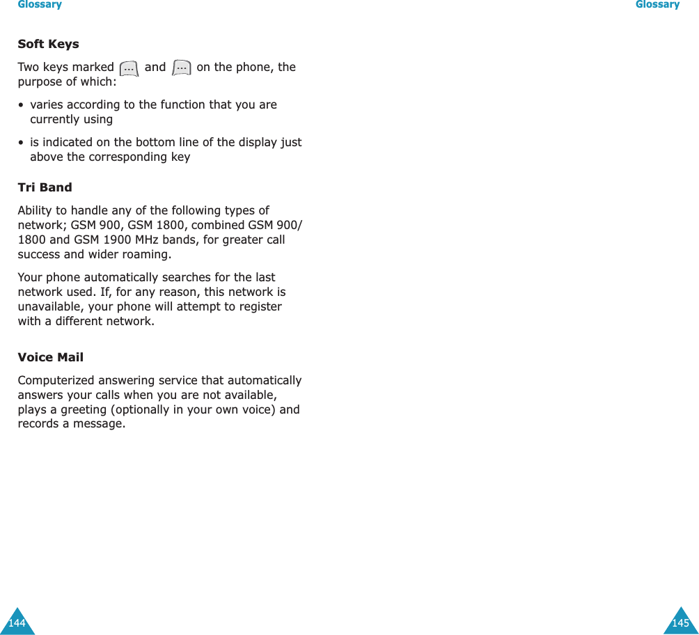 Glossary144Soft KeysTwo keys marked  and  on the phone, the purpose of which:&bull;varies according to the function that you are currently using&bull;is indicated on the bottom line of the display just above the corresponding keyTri BandAbility to handle any of the following types of network; GSM 900, GSM 1800, combined GSM 900/ 1800 and GSM 1900 MHz bands, for greater call success and wider roaming.Your phone automatically searches for the last network used. If, for any reason, this network is unavailable, your phone will attempt to register with a different network. Voice MailComputerized answering service that automatically answers your calls when you are not available, plays a greeting (optionally in your own voice) and records a message.Glossary145