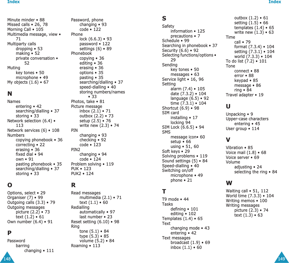 Index148Minute minder &bull; 88Missed calls &bull; 26, 78Morning Call &bull; 105Multimedia message, view &bull; 71Multiparty callsdropping &bull; 53making &bull; 52private conversation &bull; 52Mutingkey tones &bull; 50microphone &bull; 49My objects (1.6) &bull; 67NNamesentering &bull; 42searching/dialling &bull; 37storing &bull; 33Network selection (6.4) &bull; 113Network services (6) &bull; 108Numberscopying phonebook &bull; 36correcting &bull; 22erasing &bull; 36fixed dial &bull; 94own &bull; 91pasting phonebook &bull; 35searching/dialling &bull; 37storing &bull; 33OOptions, select &bull; 29Organiser (7) &bull; 99Outgoing calls (3.3) &bull; 79Outgoing messagespicture (2.2) &bull; 73text (1.2) &bull; 61Own number (6.4) &bull; 91PPasswordbarringchanging &bull; 111Password, phonechanging &bull; 93code &bull; 122Phonelock (6.6.3) &bull; 93password &bull; 122settings (6) &bull; 89Phonebookcopying &bull; 36editing &bull; 36erasing &bull; 36options &bull; 35pasting &bull; 35searching/dialling &bull; 37speed-dialling &bull; 40storing numbers/names &bull; 33Photos, take &bull; 81Picture messageinbox (2.1) &bull; 71outbox (2.2) &bull; 73setup (2.5) &bull; 76write new (2.3) &bull; 74PINchanging &bull; 93checking &bull; 92code &bull; 123PIN2changing &bull; 94code &bull; 124Problem solving &bull; 119PUK &bull; 123PUK2 &bull; 124RRead messagesmultimedia (2.1) &bull; 71text (1.1) &bull; 60Rediallingautomatically &bull; 97last number &bull; 23Reset setting (6.10) &bull; 98Ringtone (5.1) &bull; 84type (5.3) &bull; 85volume (5.2) &bull; 84Roaming &bull; 113Index149SSafetyinformation &bull; 125precautions &bull; 7Schedule &bull; 99Searching in phonebook &bull; 37Security (6.6) &bull; 92Selecting functions/options &bull; 29Sendingkey tones &bull; 50messages &bull; 63Service light &bull; 16, 96Settingalarm (7.4) &bull; 105date (7.3.2) &bull; 104language (6.5) &bull; 92time (7.3.1) &bull; 104Shortcut (6.9) &bull; 98SIM cardinstalling &bull; 17locking 94SIM Lock (6.6.5) &bull; 94SMSmessage icon&bull; 60setup &bull; 66using &bull; 51, 60Soft keys &bull; 29Solving problems &bull; 119Sound settings (5) &bull; 84Speed-dialling &bull; 40Switching on/offmicrophone &bull; 49phone &bull; 21TT9 mode &bull; 44Tasksdefining &bull; 101editing &bull; 102Templates (1.4) &bull; 65Textchanging mode &bull; 43entering &bull; 42Text messagesbroadcast (1.9) &bull; 69inbox (1.1) &bull; 60outbox (1.2) &bull; 61setting (1.5) &bull; 66templates (1.4) &bull; 65write new (1.3) &bull; 63Timecall &bull; 79format (7.3.4) &bull; 104setting (7.3.1) &bull; 104world (7.3.3) &bull; 104To do list (7.2) &bull; 101Toneconnect &bull; 88error &bull; 88keypad &bull; 85message &bull; 86ring &bull; 84Travel adapter &bull; 19UUnpacking &bull; 9Upper-case charactersentering &bull; 45User group &bull; 114VVibration &bull; 85Voice mail (1.8) &bull; 68Voice server &bull; 69Volumeadjusting &bull; 24selecting the ring &bull; 84WWaiting call &bull; 51, 112World time (7.3.3) &bull; 104Writing memos &bull; 100Writing messagespicture (2.3) &bull; 74text (1.3) &bull; 63