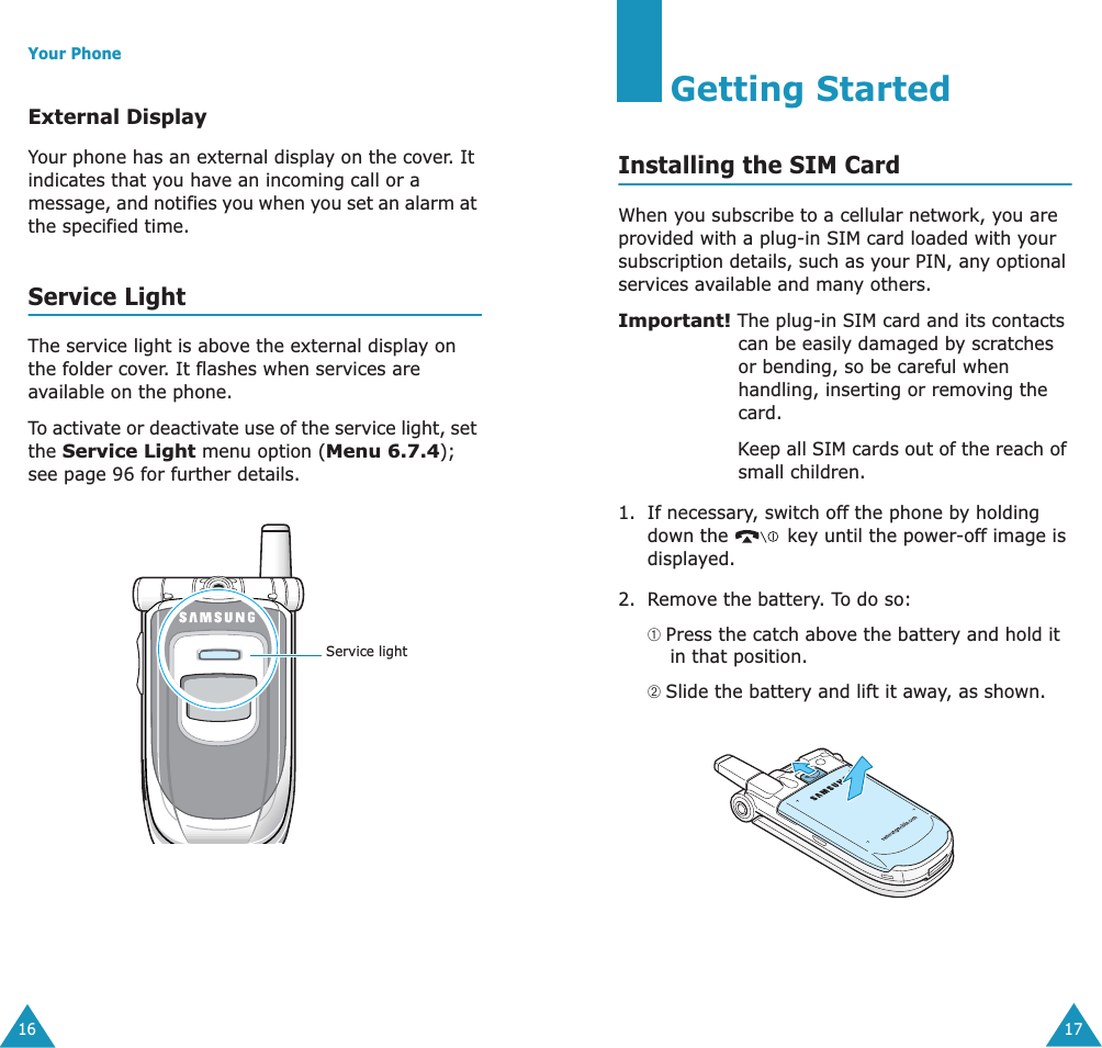 Your Phone16External DisplayYour phone has an external display on the cover. It indicates that you have an incoming call or a message, and notifies you when you set an alarm at the specified time.Service LightThe service light is above the external display on the folder cover. It flashes when services are available on the phone.To activate or deactivate use of the service light, set the Service Light menu option (Menu 6.7.4); see page 96 for further details.Service light17Getting StartedInstalling the SIM CardWhen you subscribe to a cellular network, you are provided with a plug-in SIM card loaded with your subscription details, such as your PIN, any optional services available and many others.Important! The plug-in SIM card and its contacts can be easily damaged by scratches or bending, so be careful when handling, inserting or removing the card.Keep all SIM cards out of the reach of small children.1. If necessary, switch off the phone by holding down the   key until the power-off image is displayed.2. Remove the battery. To do so:➀ Press the catch above the battery and hold it in that position.➁ Slide the battery and lift it away, as shown.