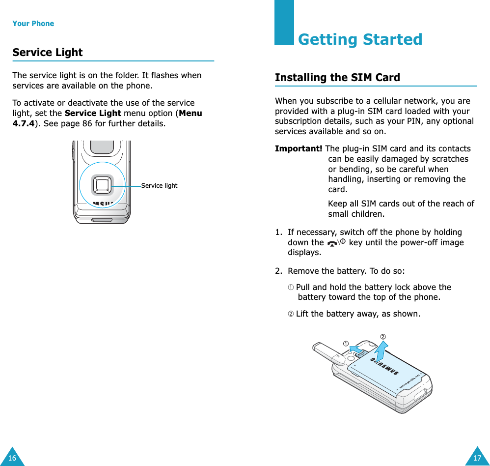 Your Phone16Service LightThe service light is on the folder. It flashes when services are available on the phone.To activate or deactivate the use of the service light, set the Service Light menu option (Menu 4.7.4). See page 86 for further details.Service light17Getting StartedInstalling the SIM CardWhen you subscribe to a cellular network, you are provided with a plug-in SIM card loaded with your subscription details, such as your PIN, any optional services available and so on.Important! The plug-in SIM card and its contacts can be easily damaged by scratches or bending, so be careful when handling, inserting or removing the card.Keep all SIM cards out of the reach of small children.1. If necessary, switch off the phone by holding down the   key until the power-off image displays.2. Remove the battery. To do so:➀ Pull and hold the battery lock above the battery toward the top of the phone.➁ Lift the battery away, as shown.