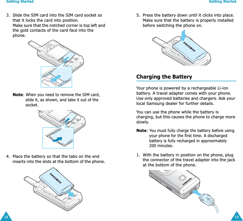 Getting Started183. Slide the SIM card into the SIM card socket so that it locks the card into position. Make sure that the notched corner is top left and the gold contacts of the card face into the phone.Note: When you need to remove the SIM card, slide it, as shown, and take it out of the socket.4. Place the battery so that the tabs on the end inserts into the slots at the bottom of the phone. Getting Started195. Press the battery down until it clicks into place. Make sure that the battery is properly installed before switching the phone on. Charging the BatteryYour phone is powered by a rechargeable Li-ion battery. A travel adapter comes with your phone. Use only approved batteries and chargers. Ask your local Samsung dealer for further details.You can use the phone while the battery is charging, but this causes the phone to charge more slowly.Note: You must fully charge the battery before using your phone for the first time. A discharged battery is fully recharged in approximately 200 minutes. 1. With the battery in position on the phone, plug the connector of the travel adapter into the jack at the bottom of the phone. 