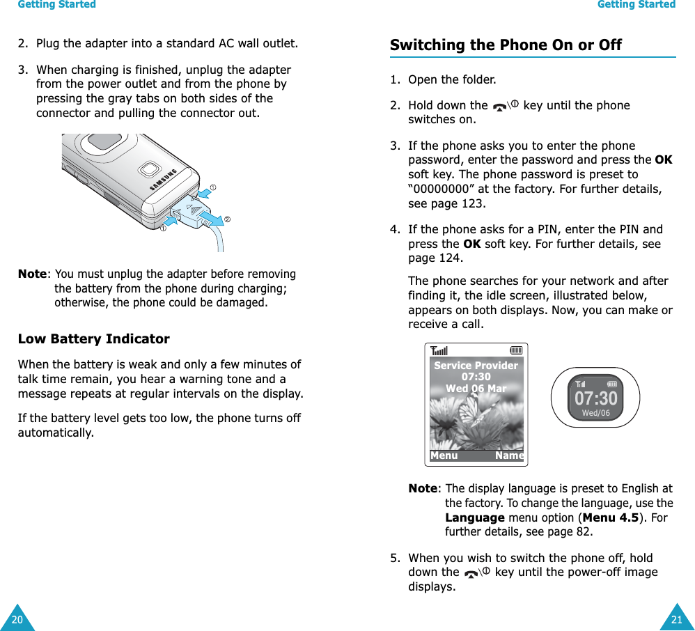Getting Started202. Plug the adapter into a standard AC wall outlet.3. When charging is finished, unplug the adapter from the power outlet and from the phone by pressing the gray tabs on both sides of the connector and pulling the connector out. Note: You must unplug the adapter before removing the battery from the phone during charging; otherwise, the phone could be damaged.Low Battery IndicatorWhen the battery is weak and only a few minutes of talk time remain, you hear a warning tone and a message repeats at regular intervals on the display.If the battery level gets too low, the phone turns off automatically.Getting Started21Switching the Phone On or Off1. Open the folder.2. Hold down the   key until the phone switches on.3. If the phone asks you to enter the phone password, enter the password and press the OK soft key. The phone password is preset to &ldquo;00000000&rdquo; at the factory. For further details, see page 123.4. If the phone asks for a PIN, enter the PIN and press the OK soft key. For further details, see page 124.The phone searches for your network and after finding it, the idle screen, illustrated below, appears on both displays. Now, you can make or receive a call.Note: The display language is preset to English at the factory. To change the language, use the Language menu option (Menu 4.5). For further details, see page 82.5. When you wish to switch the phone off, hold down the   key until the power-off image displays.Service Provider07:30Wed 06 MarMenu            Name07:30Wed/06