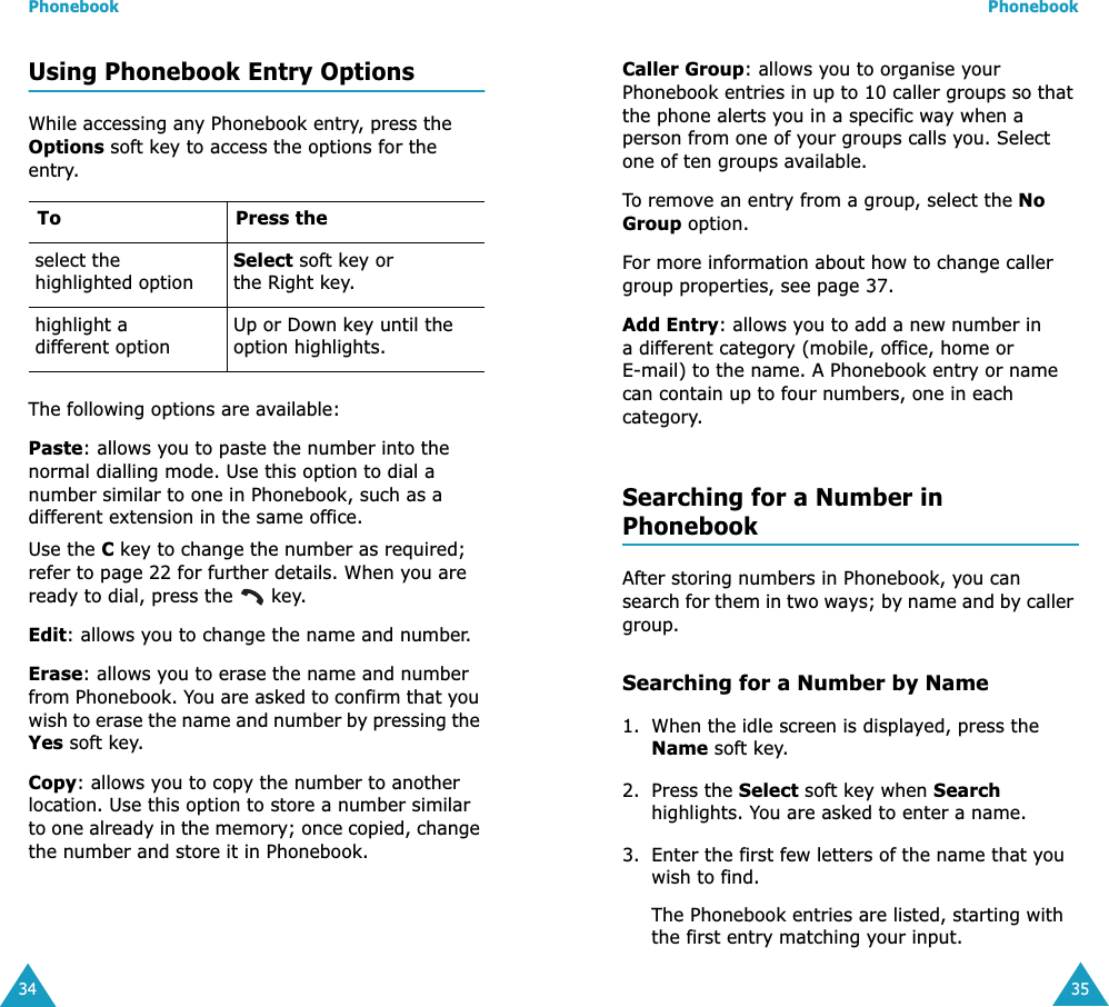 Phonebook34Using Phonebook Entry OptionsWhile accessing any Phonebook entry, press the Options soft key to access the options for the entry.The following options are available:Paste: allows you to paste the number into the normal dialling mode. Use this option to dial a number similar to one in Phonebook, such as a different extension in the same office.Use the C key to change the number as required; refer to page 22 for further details. When you are ready to dial, press the   key.Edit: allows you to change the name and number.Erase: allows you to erase the name and number from Phonebook. You are asked to confirm that you wish to erase the name and number by pressing the Yes soft key.Copy: allows you to copy the number to another location. Use this option to store a number similar to one already in the memory; once copied, change the number and store it in Phonebook.To Press theselect the highlighted optionSelect soft key or the Right key.highlight a different optionUp or Down key until the option highlights.Phonebook35Caller Group: allows you to organise your Phonebook entries in up to 10 caller groups so that the phone alerts you in a specific way when a person from one of your groups calls you. Select one of ten groups available. To remove an entry from a group, select the No Group option.For more information about how to change caller group properties, see page 37.Add Entry: allows you to add a new number in a different category (mobile, office, home or E-mail) to the name. A Phonebook entry or name can contain up to four numbers, one in each category.Searching for a Number in PhonebookAfter storing numbers in Phonebook, you can search for them in two ways; by name and by caller group.Searching for a Number by Name1. When the idle screen is displayed, press the Name soft key. 2. Press the Select soft key when Search highlights. You are asked to enter a name.3. Enter the first few letters of the name that you wish to find.The Phonebook entries are listed, starting with the first entry matching your input. 