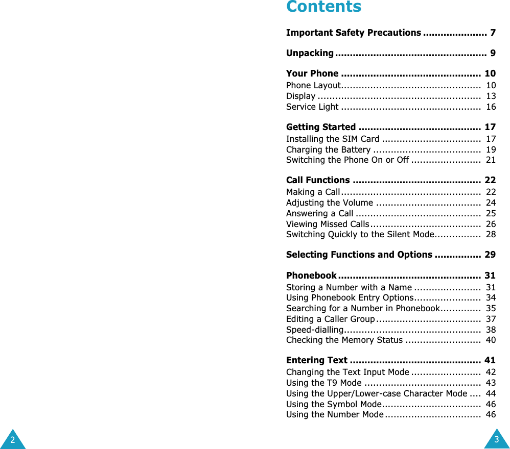  2 3 Contents Important Safety Precautions ...................... 7Unpacking .................................................... 9Your Phone ................................................ 10 Phone Layout................................................  10Display ........................................................  13Service Light ................................................  16 Getting Started .......................................... 17 Installing the SIM Card ..................................  17Charging the Battery .....................................  19Switching the Phone On or Off ........................  21 Call Functions ............................................ 22 Making a Call................................................  22Adjusting the Volume ....................................  24Answering a Call ...........................................  25Viewing Missed Calls......................................  26Switching Quickly to the Silent Mode................  28 Selecting Functions and Options ................ 29Phonebook ................................................. 31 Storing a Number with a Name .......................  31Using Phonebook Entry Options.......................  34Searching for a Number in Phonebook..............  35Editing a Caller Group ....................................  37Speed-dialling...............................................  38Checking the Memory Status ..........................  40 Entering Text ............................................. 41 Changing the Text Input Mode ........................  42Using the T9 Mode ........................................  43Using the Upper/Lower-case Character Mode ....  44Using the Symbol Mode..................................  46Using the Number Mode .................................  46