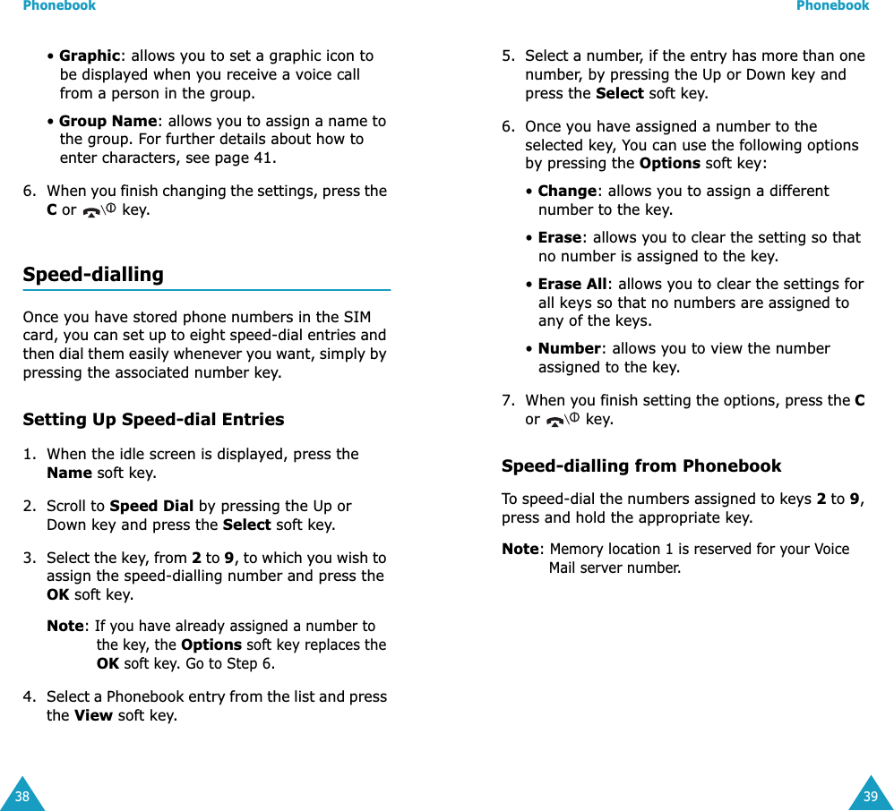 Phonebook38&bull; Graphic: allows you to set a graphic icon to be displayed when you receive a voice call from a person in the group.&bull; Group Name: allows you to assign a name to the group. For further details about how to enter characters, see page 41.6. When you finish changing the settings, press the C or   key.Speed-diallingOnce you have stored phone numbers in the SIM card, you can set up to eight speed-dial entries and then dial them easily whenever you want, simply by pressing the associated number key.Setting Up Speed-dial Entries1. When the idle screen is displayed, press the Name soft key.2. Scroll to Speed Dial by pressing the Up or Down key and press the Select soft key.3. Select the key, from 2 to 9, to which you wish to assign the speed-dialling number and press the OK soft key.Note: If you have already assigned a number to the key, the Options soft key replaces the OK soft key. Go to Step 6.4. Select a Phonebook entry from the list and press the View soft key.Phonebook395. Select a number, if the entry has more than one number, by pressing the Up or Down key and press the Select soft key.6. Once you have assigned a number to the selected key, You can use the following options by pressing the Options soft key:&bull; Change: allows you to assign a different number to the key.&bull; Erase: allows you to clear the setting so that no number is assigned to the key.&bull; Erase All: allows you to clear the settings for all keys so that no numbers are assigned to any of the keys.&bull; Number: allows you to view the number assigned to the key.7. When you finish setting the options, press the C or  key.Speed-dialling from PhonebookTo speed-dial the numbers assigned to keys 2 to 9, press and hold the appropriate key.Note: Memory location 1 is reserved for your Voice Mail server number. 