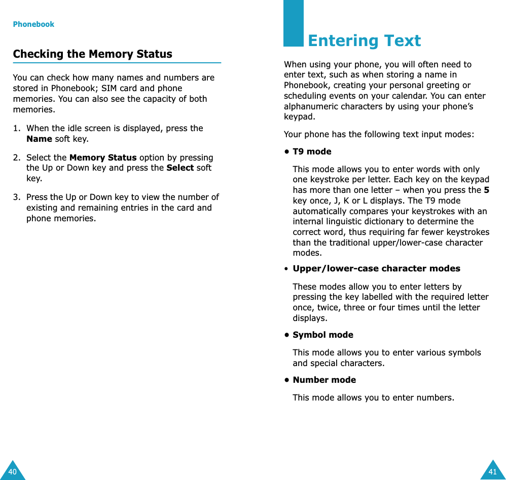 Phonebook40Checking the Memory StatusYou can check how many names and numbers are stored in Phonebook; SIM card and phone memories. You can also see the capacity of both memories. 1. When the idle screen is displayed, press the Name soft key.2. Select the Memory Status option by pressing the Up or Down key and press the Select soft key.3. Press the Up or Down key to view the number of existing and remaining entries in the card and phone memories.41Entering TextWhen using your phone, you will often need to enter text, such as when storing a name in Phonebook, creating your personal greeting or scheduling events on your calendar. You can enter alphanumeric characters by using your phone&rsquo;s keypad.Your phone has the following text input modes:&bull; T9 modeThis mode allows you to enter words with only one keystroke per letter. Each key on the keypad has more than one letter &ndash; when you press the 5 key once, J, K or L displays. The T9 mode automatically compares your keystrokes with an internal linguistic dictionary to determine the correct word, thus requiring far fewer keystrokes than the traditional upper/lower-case character modes.&bull;Upper/lower-case character modesThese modes allow you to enter letters by pressing the key labelled with the required letter once, twice, three or four times until the letter displays.&bull; Symbol modeThis mode allows you to enter various symbols and special characters. &bull;Number modeThis mode allows you to enter numbers.