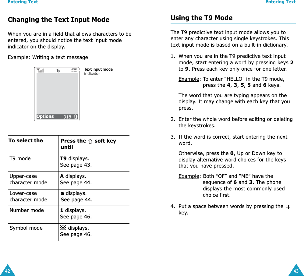 Entering Text42Changing the Text Input ModeWhen you are in a field that allows characters to be entered, you should notice the text input mode indicator on the display.Example: Writing a text messageTo select the Press the   soft key untilT9 mode T9 displays. See page 43.Upper-case character modeA displays. See page 44.Lower-case character modea displays. See page 44.Number mode 1 displays. See page 46.Symbol mode  displays. See page 46.Text input mode indicatorOptions             Entering Text43Using the T9 ModeThe T9 predictive text input mode allows you to enter any character using single keystrokes. This text input mode is based on a built-in dictionary.1. When you are in the T9 predictive text input mode, start entering a word by pressing keys 2 to 9. Press each key only once for one letter. Example: To enter &ldquo;HELLO&rdquo; in the T9 mode, press the 4, 3, 5, 5 and 6 keys.The word that you are typing appears on the display. It may change with each key that you press.2. Enter the whole word before editing or deleting the keystrokes.3. If the word is correct, start entering the next word. Otherwise, press the 0, Up or Down key to display alternative word choices for the keys that you have pressed. Example: Both &ldquo;OF&rdquo; and &ldquo;ME&rdquo; have the sequence of 6 and 3. The phone displays the most commonly used choice first.4. Put a space between words by pressing the   key.