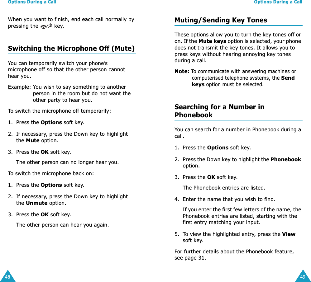 Options During a Call48When you want to finish, end each call normally by pressing the   key.Switching the Microphone Off (Mute)You can temporarily switch your phone&rsquo;s microphone off so that the other person cannot hear you.Example: You wish to say something to another person in the room but do not want the other party to hear you.To switch the microphone off temporarily:1. Press the Options soft key.2. If necessary, press the Down key to highlight the Mute option.3. Press the OK soft key. The other person can no longer hear you.To switch the microphone back on:1. Press the Options soft key.2. If necessary, press the Down key to highlight the Unmute option.3. Press the OK soft key. The other person can hear you again.Options During a Call49Muting/Sending Key TonesThese options allow you to turn the key tones off or on. If the Mute keys option is selected, your phone does not transmit the key tones. It allows you to press keys without hearing annoying key tones during a call.Note: To communicate with answering machines or computerised telephone systems, the Send keys option must be selected.Searching for a Number in PhonebookYou can search for a number in Phonebook during a call.1. Press the Options soft key.2. Press the Down key to highlight the Phonebook option.3. Press the OK soft key.The Phonebook entries are listed.4. Enter the name that you wish to find.If you enter the first few letters of the name, the Phonebook entries are listed, starting with the first entry matching your input. 5. To view the highlighted entry, press the View soft key.For further details about the Phonebook feature, see page 31.