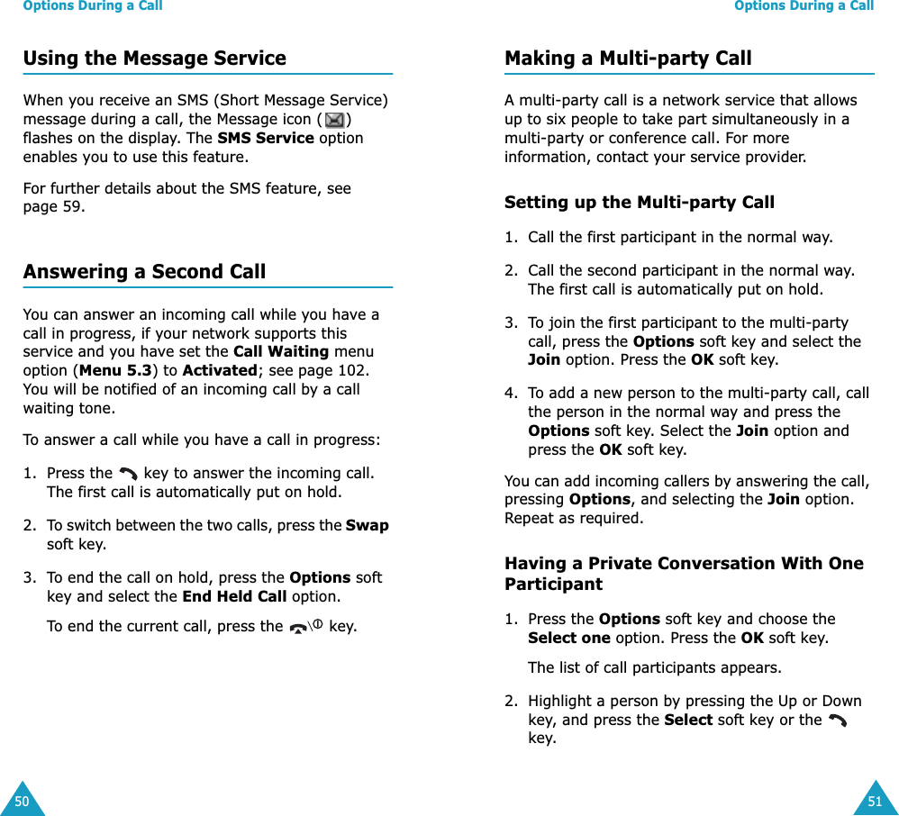 Options During a Call50Using the Message ServiceWhen you receive an SMS (Short Message Service) message during a call, the Message icon ( ) flashes on the display. The SMS Service option enables you to use this feature.For further details about the SMS feature, see page 59.Answering a Second CallYou can answer an incoming call while you have a call in progress, if your network supports this service and you have set the Call Waiting menu option (Menu 5.3) to Activated; see page 102. You will be notified of an incoming call by a call waiting tone.To answer a call while you have a call in progress:1. Press the   key to answer the incoming call. The first call is automatically put on hold.2. To switch between the two calls, press the Swap soft key.3. To end the call on hold, press the Options soft key and select the End Held Call option.To end the current call, press the   key.Options During a Call51Making a Multi-party CallA multi-party call is a network service that allows up to six people to take part simultaneously in a multi-party or conference call. For more information, contact your service provider.Setting up the Multi-party Call1. Call the first participant in the normal way.2. Call the second participant in the normal way. The first call is automatically put on hold.3. To join the first participant to the multi-party call, press the Options soft key and select the Join option. Press the OK soft key.4. To add a new person to the multi-party call, call the person in the normal way and press the Options soft key. Select the Join option and press the OK soft key.You can add incoming callers by answering the call, pressing Options, and selecting the Join option. Repeat as required.Having a Private Conversation With One Participant1. Press the Options soft key and choose the Select one option. Press the OK soft key.The list of call participants appears.2. Highlight a person by pressing the Up or Down key, and press the Select soft key or the   key.