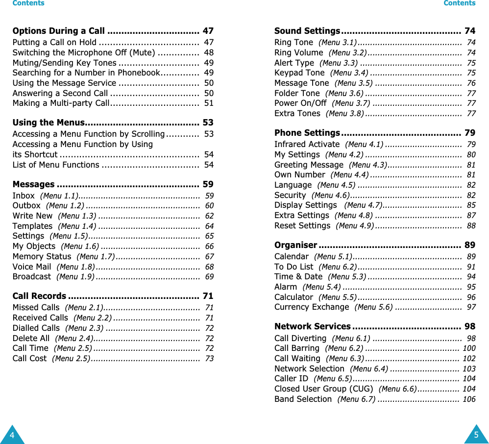  Contents 4 Options During a Call ................................. 47 Putting a Call on Hold ....................................  47Switching the Microphone Off (Mute) ...............  48Muting/Sending Key Tones .............................  49Searching for a Number in Phonebook..............  49Using the Message Service .............................  50Answering a Second Call ................................  50Making a Multi-party Call................................  51 Using the Menus......................................... 53 Accessing a Menu Function by Scrolling ............  53Accessing a Menu Function by Usingits Shortcut ..................................................  54List of Menu Functions ...................................  54 Messages ................................................... 59 Inbox   (Menu 1.1).................................................  59 Outbox   (Menu 1.2) ..............................................  60 Write New   (Menu 1.3) .........................................  62 Templates   (Menu 1.4) .........................................  64 Settings   (Menu 1.5).............................................  65 My Objects   (Menu 1.6) ........................................  66 Memory Status   (Menu 1.7) ..................................  67 Voice Mail   (Menu 1.8) ..........................................  68 Broadcast   (Menu 1.9) ..........................................  69 Call Records ............................................... 71 Missed Calls   (Menu 2.1).......................................  71 Received Calls   (Menu 2.2) ...................................  71 Dialled Calls   (Menu 2.3) ......................................  72 Delete All   (Menu 2.4)...........................................  72 Call Time   (Menu 2.5) ...........................................  72 Call Cost   (Menu 2.5)............................................  73 Contents 5 Sound Settings........................................... 74 Ring Tone   (Menu 3.1) ..........................................  74 Ring Volume   (Menu 3.2)......................................  74 Alert Type   (Menu 3.3) .........................................  75 Keypad Tone   (Menu 3.4) .....................................  75 Message Tone   (Menu 3.5) ...................................  76 Folder Tone   (Menu 3.6) .......................................  77 Power On/Off   (Menu 3.7) ....................................  77 Extra Tones   (Menu 3.8) .......................................  77 Phone Settings........................................... 79 Infrared Activate   (Menu 4.1) ...............................  79 My Settings   (Menu 4.2) .......................................  80 Greeting Message   (Menu 4.3)..............................  81 Own Number   (Menu 4.4) .....................................  81 Language   (Menu 4.5) ..........................................  82 Security   (Menu 4.6).............................................  82 Display Settings    (Menu 4.7)................................  85 Extra Settings   (Menu 4.8) ...................................  87 Reset Settings   (Menu 4.9) ...................................  88 Organiser ................................................... 89 Calendar   (Menu 5.1)............................................  89 To Do List   (Menu 6.2)..........................................  91 Time &amp; Date   (Menu 5.3) ......................................  94 Alarm   (Menu 5.4) ................................................  95 Calculator   (Menu 5.5) ..........................................  96 Currency Exchange   (Menu 5.6) ...........................  97 Network Services ....................................... 98 Call Diverting   (Menu 6.1) ....................................  98 Call Barring   (Menu 6.2) ...................................... 100 Call Waiting   (Menu 6.3) ...................................... 102 Network Selection   (Menu 6.4) ............................ 103 Caller ID   (Menu 6.5)........................................... 104 Closed User Group (CUG)   (Menu 6.6)................. 104 Band Selection   (Menu 6.7) ................................. 106