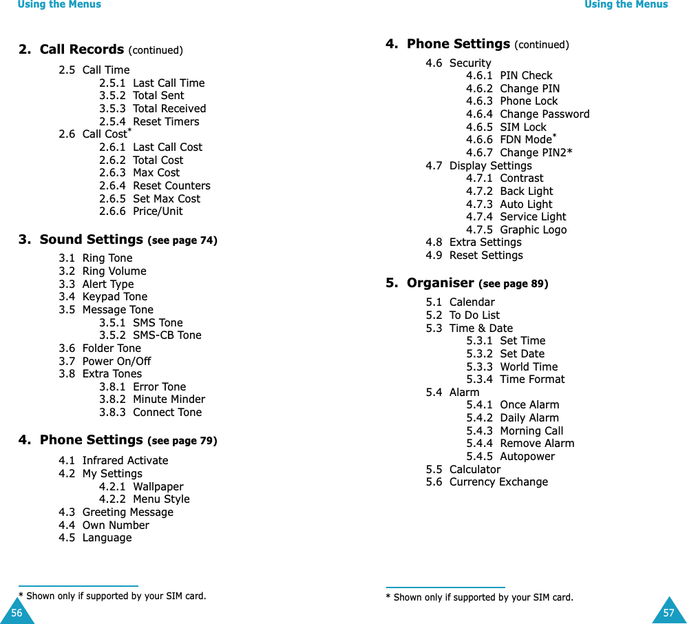 Using the Menus562.  Call Records (continued)2.5  Call Time2.5.1  Last Call Time3.5.2  Total Sent3.5.3  Total Received2.5.4  Reset Timers2.6  Call Cost*2.6.1  Last Call Cost2.6.2  Total Cost2.6.3  Max Cost2.6.4  Reset Counters2.6.5  Set Max Cost2.6.6  Price/Unit3.  Sound Settings (see page 74)3.1  Ring Tone3.2  Ring Volume3.3  Alert Type3.4  Keypad Tone3.5  Message Tone3.5.1  SMS Tone3.5.2  SMS-CB Tone3.6  Folder Tone3.7  Power On/Off3.8  Extra Tones 3.8.1  Error Tone3.8.2  Minute Minder3.8.3  Connect Tone4.  Phone Settings (see page 79)4.1  Infrared Activate4.2  My Settings4.2.1  Wallpaper4.2.2  Menu Style4.3  Greeting Message4.4  Own Number4.5  Language* Shown only if supported by your SIM card.Using the Menus574.  Phone Settings (continued)4.6  Security4.6.1  PIN Check4.6.2  Change PIN4.6.3  Phone Lock4.6.4  Change Password4.6.5  SIM Lock4.6.6  FDN Mode*4.6.7  Change PIN2*4.7  Display Settings4.7.1  Contrast4.7.2  Back Light4.7.3  Auto Light4.7.4  Service Light4.7.5  Graphic Logo4.8  Extra Settings4.9  Reset Settings5.  Organiser (see page 89)5.1  Calendar5.2  To Do List5.3  Time &amp; Date5.3.1  Set Time5.3.2  Set Date5.3.3  World Time5.3.4  Time Format5.4  Alarm5.4.1  Once Alarm5.4.2  Daily Alarm5.4.3  Morning Call5.4.4  Remove Alarm5.4.5  Autopower5.5  Calculator5.6  Currency Exchange* Shown only if supported by your SIM card.